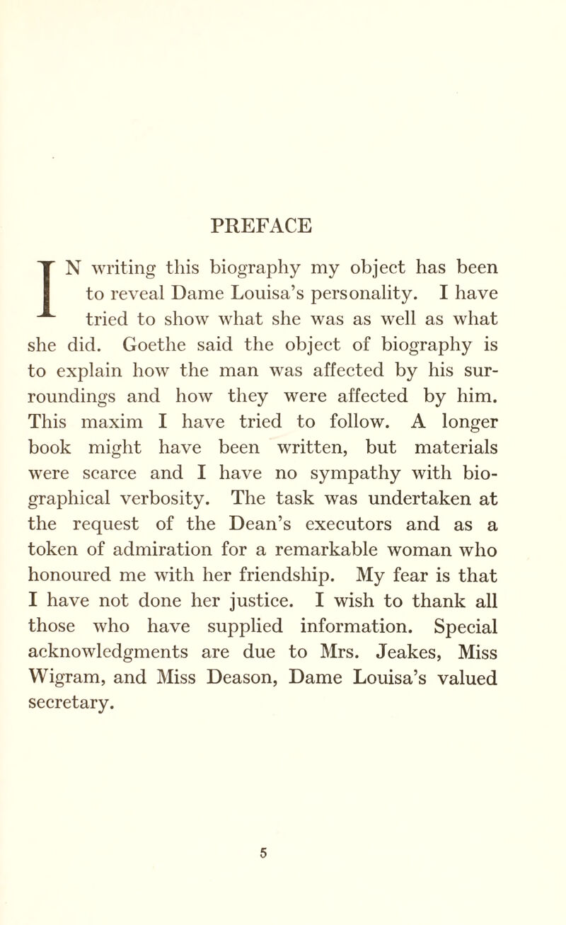 PREFACE IN writing this biography my object has been to reveal Dame Louisa’s personality. I have tried to show what she was as well as what she did. Goethe said the object of biography is to explain how the man was affected by his sur¬ roundings and how they were affected by him. This maxim I have tried to follow. A longer book might have been written, but materials were scarce and I have no sympathy with bio¬ graphical verbosity. The task was undertaken at the request of the Dean’s executors and as a token of admiration for a remarkable woman who honoured me with her friendship. My fear is that I have not done her justice. I wish to thank all those who have supplied information. Special acknowledgments are due to Mrs. Jeakes, Miss Wigram, and Miss Deason, Dame Louisa’s valued secretary.