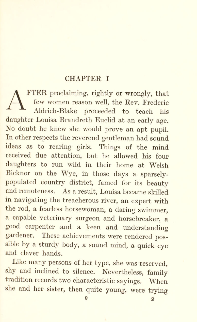 CHAPTER I AFTER proclaiming, rightly or wrongly, that few women reason well, the Rev. Frederic Aldrich-Blake proceeded to teach his daughter Louisa Brandreth Euclid at an early age. No doubt he knew she would prove an apt pupil. In other respects the reverend gentleman had sound ideas as to rearing girls. Things of the mind received due attention, but he allowed his four daughters to run wild in their home at Welsh Bicknor on the Wye, in those days a sparsely- populated country district, famed for its beauty and remoteness. As a result, Louisa became skilled in navigating the treacherous river, an expert with the rod, a fearless horsewoman, a daring swimmer, a capable veterinary surgeon and horsebreaker, a good carpenter and a keen and understanding gardener. These achievements were rendered pos¬ sible by a sturdy body, a sound mind, a quick eye and clever hands. Like many persons of her type, she was reserved, shy and inclined to silence. Nevertheless, family tradition records two characteristic sayings. When she and her sister, then quite young, were trying