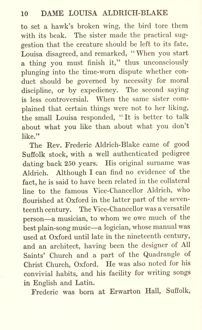 to set a hawk’s broken wing, the bird tore them with its beak. The sister made the practical sug¬ gestion that the creature should be left to its fate. Louisa disagreed, and remarked, “ When you start a thing you must finish it,” thus unconsciously plunging into the time-worn dispute whether con¬ duct should be governed by necessity for moral discipline, or by expediency. The second saying is less controversial. When the same sister com¬ plained that certain things were not to her liking, the small Louisa responded, “It is better to talk about what you like than about what you don’t like.” The Rev. Frederic Aldrich-Blake came of good Suffolk stock, with a well authenticated pedigree dating back 250 years. His original surname was Aldrich. Although I can find no evidence of the fact, he is said to have been related in the collateral line to the famous Vice-Chancellor Aldrich, who flourished at Oxford in the latter part of the seven¬ teenth century. The Vice-Chancellor was a versatile person—a musician, to whom we owe much of the best plain-song music—a logician, whose manual was used at Oxford until late in the nineteenth century, and an architect, having been the designer of All Saints’ Church and a part of the Quadrangle of Christ Church, Oxford. He was also noted for his convivial habits, and his facility for writing songs in English and Latin. Frederic was born at Erwarton Hall, Suffolk,