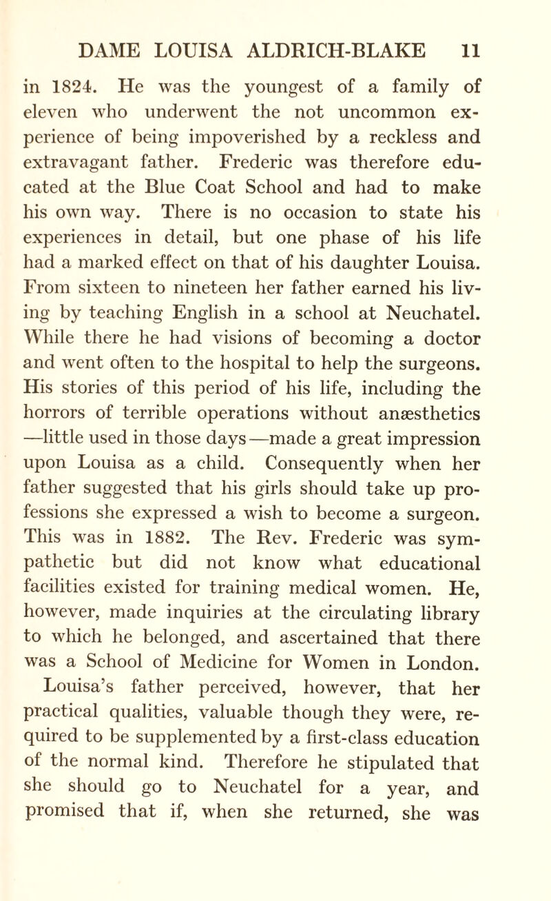 in 1824. He was the youngest of a family of eleven who underwent the not uncommon ex¬ perience of being impoverished by a reckless and extravagant father. Frederic was therefore edu¬ cated at the Blue Coat School and had to make his own way. There is no occasion to state his experiences in detail, but one phase of his life had a marked effect on that of his daughter Louisa. From sixteen to nineteen her father earned his liv¬ ing by teaching English in a school at Neuchatel. While there he had visions of becoming a doctor and went often to the hospital to help the surgeons. His stories of this period of his life, including the horrors of terrible operations without anaesthetics —little used in those days —made a great impression upon Louisa as a child. Consequently when her father suggested that his girls should take up pro¬ fessions she expressed a wish to become a surgeon. This was in 1882. The Rev. Frederic was sym¬ pathetic but did not know what educational facilities existed for training medical women. He, however, made inquiries at the circulating library to which he belonged, and ascertained that there was a School of Medicine for Women in London. Louisa’s father perceived, however, that her practical qualities, valuable though they were, re¬ quired to be supplemented by a first-class education of the normal kind. Therefore he stipulated that she should go to Neuchatel for a year, and promised that if, when she returned, she was