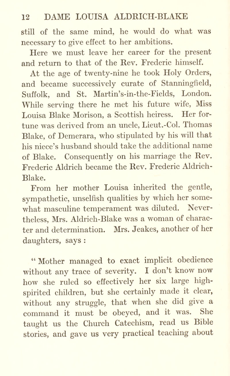 still of the same mind, he would do what was necessary to give effect to her ambitions. Here we must leave her career for the present and return to that of the Rev. Frederic himself. At the age of twenty-nine he took Holy Orders, and became successively curate of Stanningfield, Suffolk, and St. Martin’s-in-the-Fields, London. While serving there he met his future wife, Miss Louisa Blake Morison, a Scottish heiress. Her for¬ tune was derived from an uncle, Lieut.-Col. Thomas Blake, of Demerara, who stipulated by his will that his niece’s husband should take the additional name of Blake. Consequently on his marriage the Rev. Frederic Aldrich became the Rev. Frederic Aldrich- Blake. From her mother Louisa inherited the gentle, sympathetic, unselfish qualities by which her some¬ what masculine temperament was diluted. Never¬ theless, Mrs. Aldrich-Blake was a woman of charac¬ ter and determination. Mrs. Jeakes, another of her daughters, says : “ Mother managed to exact implicit obedience without any trace of severity. I don’t know now how she ruled so effectively her six large high- spirited children, but she certainly made it clear, without any struggle, that when she did give a command it must be obeyed, and it was. She taught us the Church Catechism, read us Bible stories, and gave us very practical teaching about