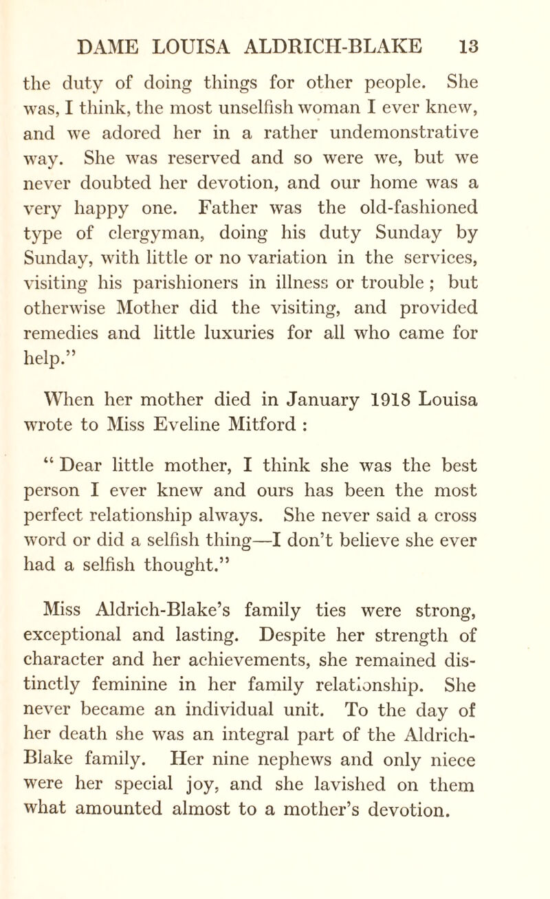 the duty of doing things for other people. She was, I think, the most unselfish woman I ever knew, and we adored her in a rather undemonstrative way. She was reserved and so were we, but we never doubted her devotion, and our home was a very happy one. Father was the old-fashioned type of clergyman, doing his duty Sunday by Sunday, with little or no variation in the services, visiting his parishioners in illness or trouble ; but otherwise Mother did the visiting, and provided remedies and little luxuries for all who came for help.” When her mother died in January 1918 Louisa wrote to Miss Eveline Mitford : “ Dear little mother, I think she was the best person I ever knew and ours has been the most perfect relationship always. She never said a cross word or did a selfish thing—I don’t believe she ever had a selfish thought.” Miss Aldrich-Blake’s family ties were strong, exceptional and lasting. Despite her strength of character and her achievements, she remained dis¬ tinctly feminine in her family relationship. She never became an individual unit. To the day of her death she was an integral part of the Aldrich- Blake family. Her nine nephews and only niece were her special joy, and she lavished on them what amounted almost to a mother’s devotion.