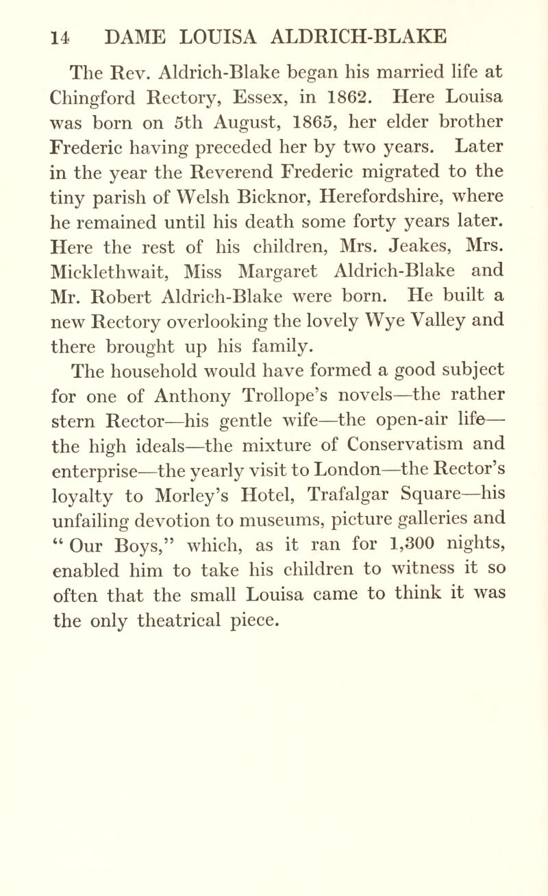 The Rev. Aldrich-Blake began his married life at Chingford Rectory, Essex, in 1862. Here Louisa was born on 5th August, 1865, her elder brother Frederic having preceded her by two years. Later in the year the Reverend Frederic migrated to the tiny parish of Welsh Bicknor, Herefordshire, where he remained until his death some forty years later. Here the rest of his children, Mrs. Jeakes, Mrs. Micklethwait, Miss Margaret Aldrich-Blake and Mr. Robert Aldrich-Blake were born. He built a new Rectory overlooking the lovely Wye Valley and there brought up his family. The household would have formed a good subject for one of Anthony Trollope’s novels—the rather stern Rector—his gentle wife—the open-air life— the high ideals—the mixture of Conservatism and enterprise—the yearly visit to London—the Rector’s loyalty to Morley’s Hotel, Trafalgar Square—his unfailing devotion to museums, picture galleries and “ Our Boys,” which, as it ran for 1,300 nights, enabled him to take his children to witness it so often that the small Louisa came to think it was the only theatrical piece.