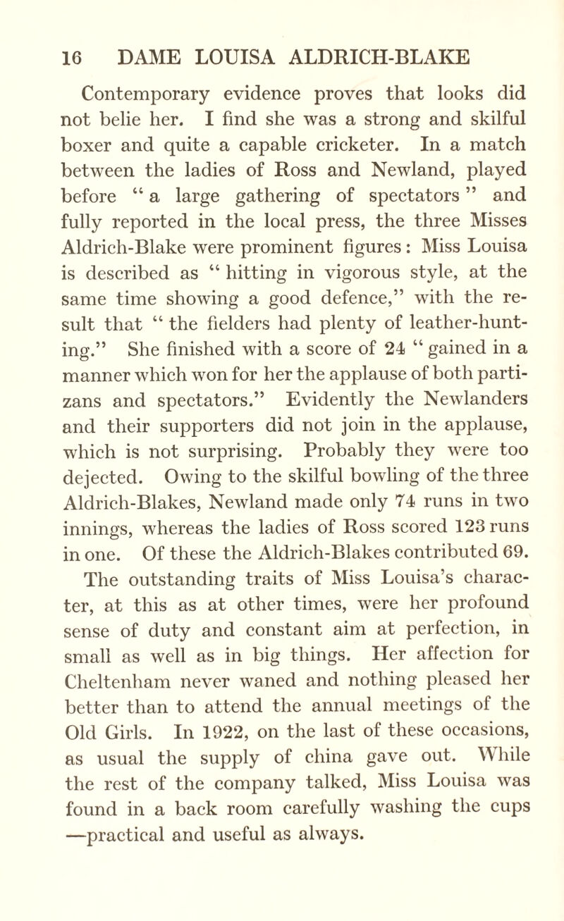 Contemporary evidence proves that looks did not belie her. I find she was a strong and skilful boxer and quite a capable cricketer. In a match between the ladies of Ross and Newland, played before “ a large gathering of spectators ” and fully reported in the local press, the three Misses Aldrich-Blake were prominent figures: Miss Louisa is described as “ hitting in vigorous style, at the same time showing a good defence,” with the re¬ sult that “ the fielders had plenty of leather-hunt¬ ing.” She finished with a score of 24 “ gained in a manner which won for her the applause of both parti- zans and spectators.” Evidently the Newlanders and their supporters did not join in the applause, which is not surprising. Probably they were too dejected. Owing to the skilful bowling of the three Aldrich-Blakes, Newland made only 74 runs in two innings, whereas the ladies of Ross scored 123 runs in one. Of these the Aldrich-Blakes contributed 69. The outstanding traits of Miss Louisa’s charac¬ ter, at this as at other times, were her profound sense of duty and constant aim at perfection, in small as well as in big things. Her affection for Cheltenham never waned and nothing pleased her better than to attend the annual meetings of the Old Girls. In 1922, on the last of these occasions, as usual the supply of china gave out. While the rest of the company talked, Miss Louisa was found in a back room carefully washing the cups —practical and useful as always.