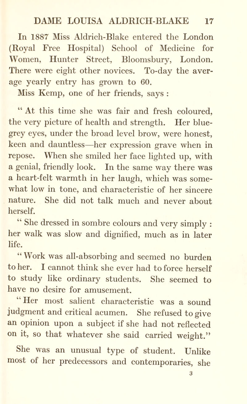 In 1887 Miss Aldrich-Blake entered the London (Royal Free Hospital) School of Medicine for Women, Hunter Street, Bloomsbury, London. There were eight other novices. To-day the aver¬ age yearly entry has grown to 60. Miss Kemp, one of her friends, says : “ At this time she was fair and fresh coloured, the very picture of health and strength. Her blue- grey eyes, under the broad level brow, were honest, keen and dauntless—her expression grave when in repose. When she smiled her face lighted up, with a genial, friendly look. In the same way there was a heart-felt warmth in her laugh, which was some¬ what low in tone, and characteristic of her sincere nature. She did not talk much and never about herself. “ She dressed in sombre colours and very simply : her walk was slow and dignified, much as in later life. “ Work was all-absorbing and seemed no burden to her. I cannot think she ever had to force herself to study like ordinary students. She seemed to have no desire for amusement. “ Her most salient characteristic was a sound judgment and critical acumen. She refused to give an opinion upon a subject if she had not reflected on it, so that whatever she said carried weight.” She was an unusual type of student. Unlike most of her predecessors and contemporaries, she 3