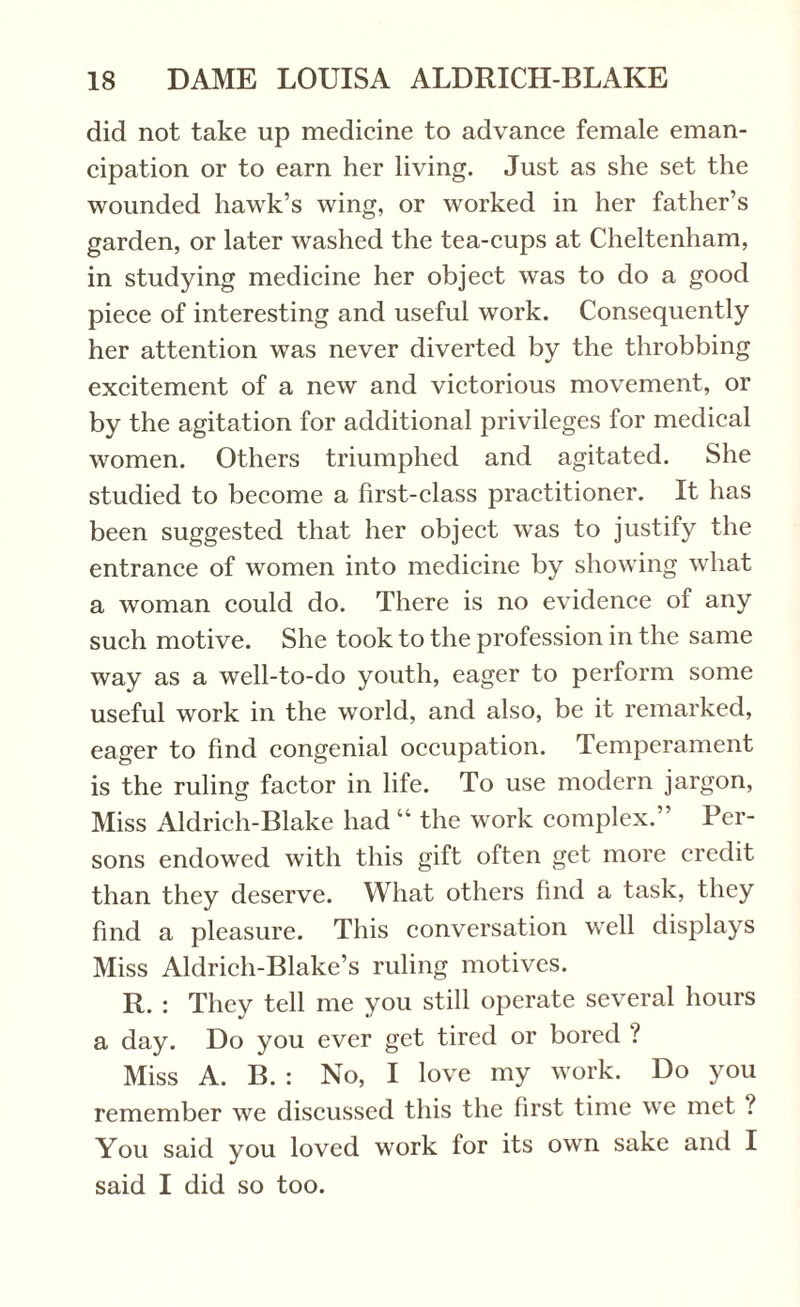 did not take up medicine to advance female eman¬ cipation or to earn her living. Just as she set the wounded hawk’s wing, or worked in her father’s garden, or later washed the tea-cups at Cheltenham, in studying medicine her object was to do a good piece of interesting and useful work. Consequently her attention was never diverted by the throbbing excitement of a new and victorious movement, or by the agitation for additional privileges for medical women. Others triumphed and agitated. She studied to become a first-class practitioner. It has been suggested that her object was to justify the entrance of women into medicine by showing what a woman could do. There is no evidence of any such motive. She took to the profession in the same way as a well-to-do youth, eager to perform some useful work in the world, and also, be it remarked, eager to find congenial occupation. Temperament is the ruling factor in life. To use modern jargon, Miss Aldrich-Blake had “ the work complex.” Per¬ sons endowed with this gift often get more credit than they deserve. What others find a task, they find a pleasure. This conversation well displays Miss Aldrich-Blake’s ruling motives. R. : They tell me you still operate several hours a day. Do you ever get tired or bored ? Miss A. B. : No, I love my work. Do you remember we discussed this the first time we met ? You said you loved work for its own sake and I said I did so too.