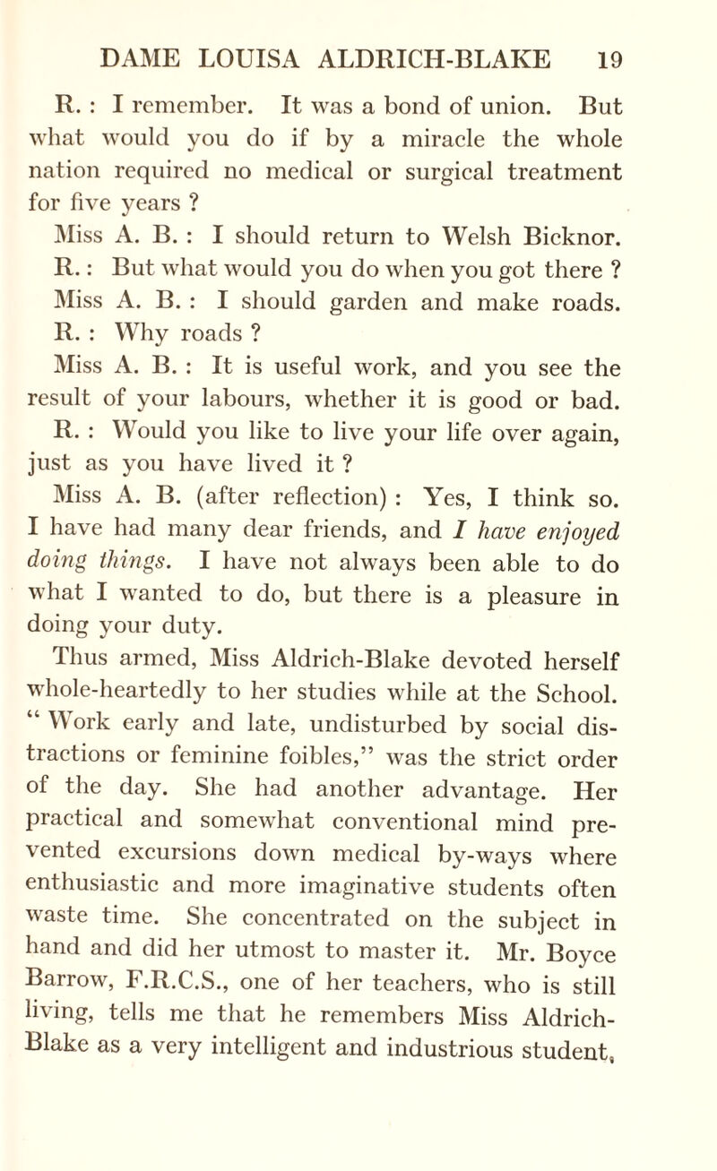 R. : I remember. It was a bond of union. But what would you do if by a miracle the whole nation required no medical or surgical treatment for five years ? Miss A. B. : I should return to Welsh Bicknor. R.: But what would you do when you got there ? Miss A. B. : I should garden and make roads. R. : Why roads ? Miss A. B. : It is useful work, and you see the result of your labours, whether it is good or bad. R. : Would you like to live your life over again, just as you have lived it ? Miss A. B. (after reflection) : Yes, I think so. I have had many dear friends, and I have enjoyed doing things. I have not always been able to do what I wanted to do, but there is a pleasure in doing your duty. Thus armed, Miss Aldrich-Blake devoted herself whole-heartedly to her studies while at the School. “ Work early and late, undisturbed by social dis¬ tractions or feminine foibles,” was the strict order of the day. She had another advantage. Her practical and somewhat conventional mind pre¬ vented excursions down medical by-ways where enthusiastic and more imaginative students often waste time. She concentrated on the subject in hand and did her utmost to master it. Mr. Boyce Barrow, F.R.C.S., one of her teachers, who is still living, tells me that he remembers Miss Aldrich- Blake as a very intelligent and industrious student,