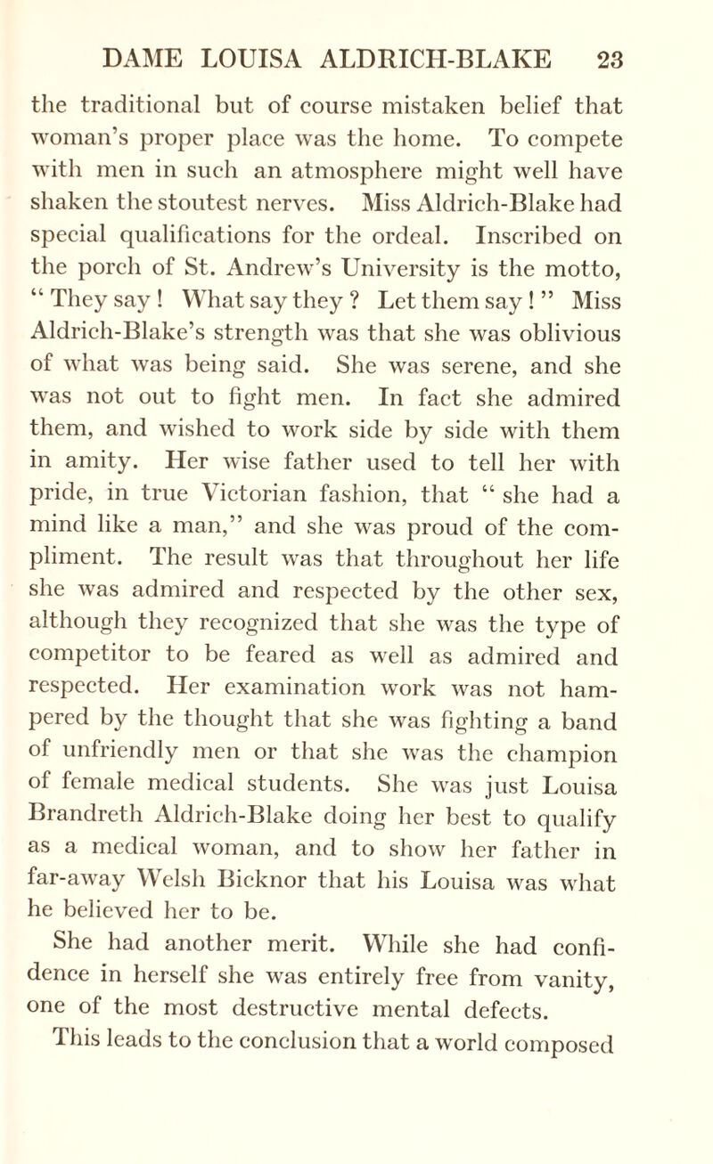 the traditional but of course mistaken belief that woman’s proper place was the home. To compete with men in such an atmosphere might well have shaken the stoutest nerves. Miss Aldrich-Blake had special qualifications for the ordeal. Inscribed on the porch of St. Andrew’s University is the motto, “ They say ! What say they ? Let them say ! ” Miss Aldrich-Blake’s strength was that she was oblivious of what was being said. She was serene, and she was not out to fight men. In fact she admired them, and wished to work side by side with them in amity. Pier wise father used to tell her with pride, in true Victorian fashion, that “ she had a mind like a man,” and she was proud of the com¬ pliment. The result was that throughout her life she was admired and respected by the other sex, although they recognized that she was the type of competitor to be feared as well as admired and respected. Her examination work was not ham¬ pered by the thought that she was fighting a band of unfriendly men or that she was the champion of female medical students. She was just Louisa Brandreth Aldrich-Blake doing her best to qualify as a medical woman, and to show her father in far-away Welsh Bicknor that his Louisa was what he believed her to be. She had another merit. While she had confi¬ dence in herself she was entirely free from vanity, one of the most destructive mental defects. This leads to the conclusion that a world composed