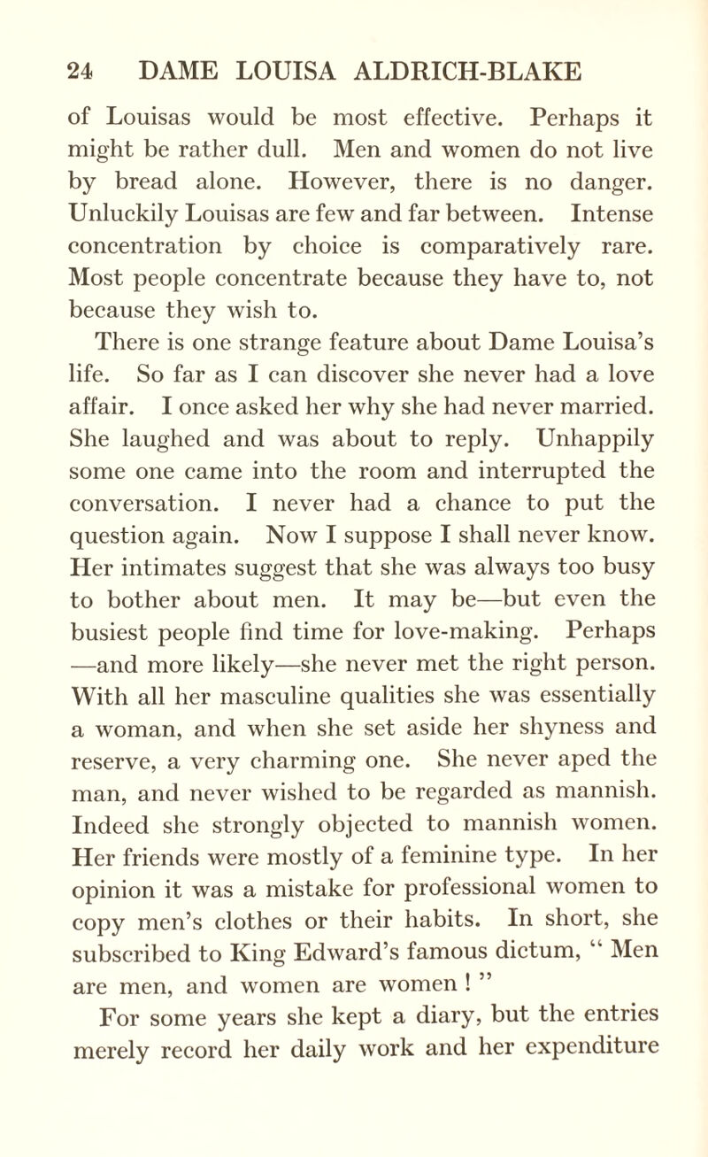 of Louisas would be most effective. Perhaps it might be rather dull. Men and women do not live by bread alone. However, there is no danger. Unluckily Louisas are few and far between. Intense concentration by choice is comparatively rare. Most people concentrate because they have to, not because they wish to. There is one strange feature about Dame Louisa’s life. So far as I can discover she never had a love affair. I once asked her why she had never married. She laughed and was about to reply. Unhappily some one came into the room and interrupted the conversation. I never had a chance to put the question again. Now I suppose I shall never know. Her intimates suggest that she was always too busy to bother about men. It may be—but even the busiest people find time for love-making. Perhaps —and more likely—she never met the right person. With all her masculine qualities she was essentially a woman, and when she set aside her shyness and reserve, a very charming one. She never aped the man, and never wished to be regarded as mannish. Indeed she strongly objected to mannish women. Her friends were mostly of a feminine type. In her opinion it was a mistake for professional women to copy men’s clothes or their habits. In short, she subscribed to King Edward’s famous dictum, “ Men are men, and women are women ! ” For some years she kept a diary, but the entries merely record her daily work and her expenditure