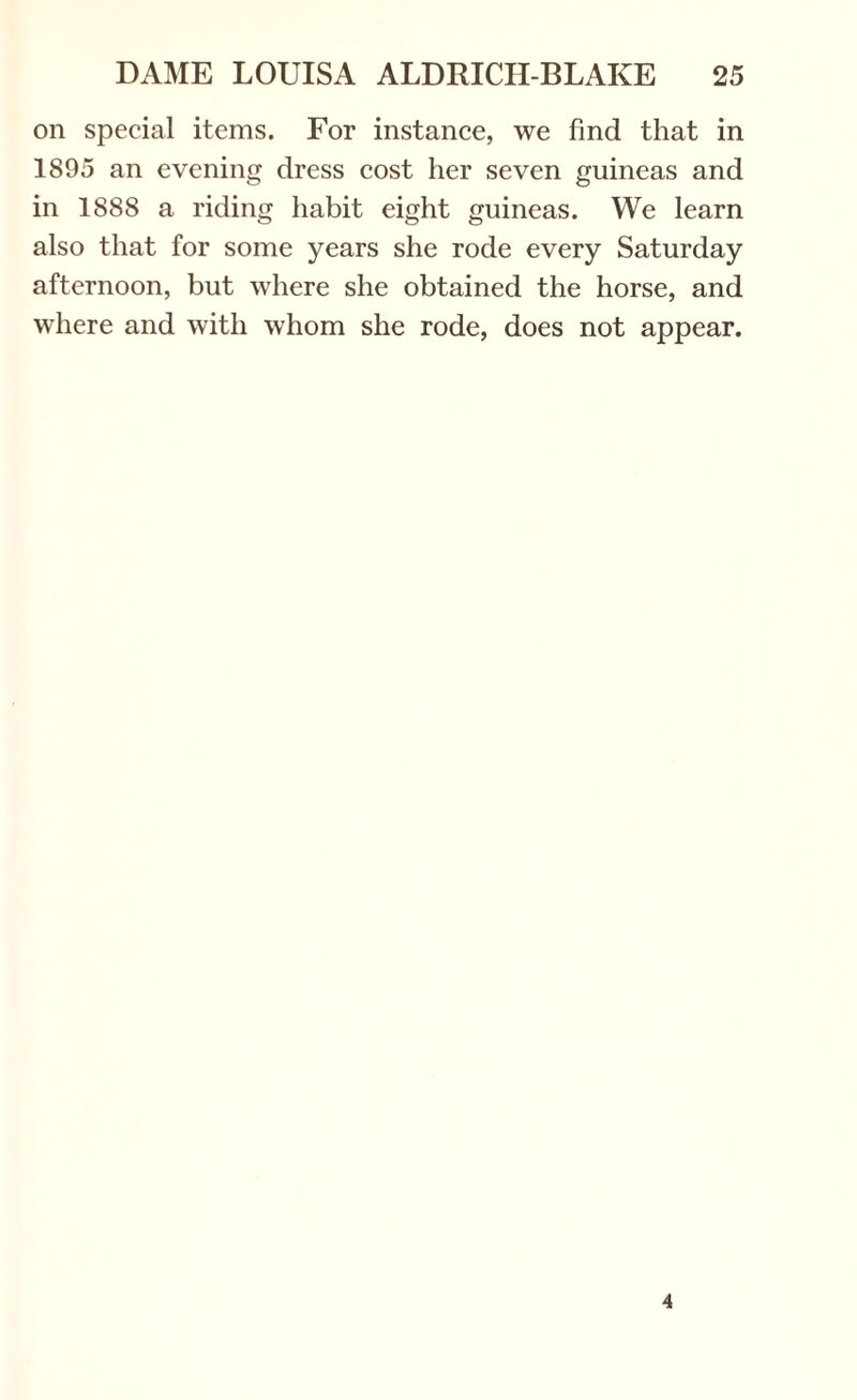 on special items. For instance, we find that in 1895 an evening dress cost her seven guineas and in 1888 a riding habit eight guineas. We learn also that for some years she rode every Saturday afternoon, but where she obtained the horse, and where and with whom she rode, does not appear. 4