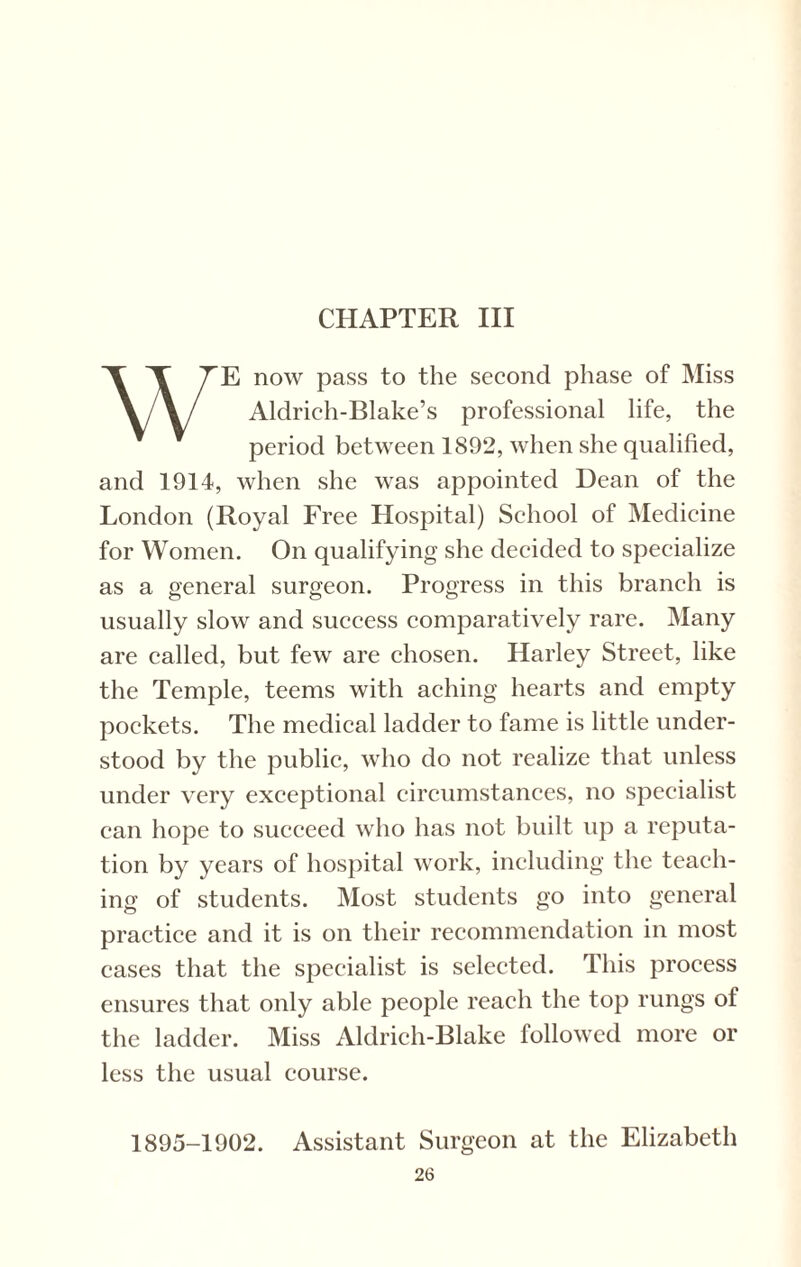 CHAPTER III WE now pass to the second phase of Miss Aldrich-Blake’s professional life, the period between 1892, when she qualified, and 1914, when she was appointed Dean of the London (Royal Free Hospital) School of Medicine for Women. On qualifying she decided to specialize as a general surgeon. Progress in this branch is usually slow and success comparatively rare. Many are called, but few are chosen. Harley Street, like the Temple, teems with aching hearts and empty pockets. The medical ladder to fame is little under¬ stood by the public, who do not realize that unless under very exceptional circumstances, no specialist can hope to succeed who has not built up a reputa¬ tion by years of hospital work, including the teach¬ ing of students. Most students go into general practice and it is on their recommendation in most cases that the specialist is selected. This process ensures that only able people reach the top rungs of the ladder. Miss Aldrich-Blake followed more or less the usual course. 1895-1902. Assistant Surgeon at the Elizabeth