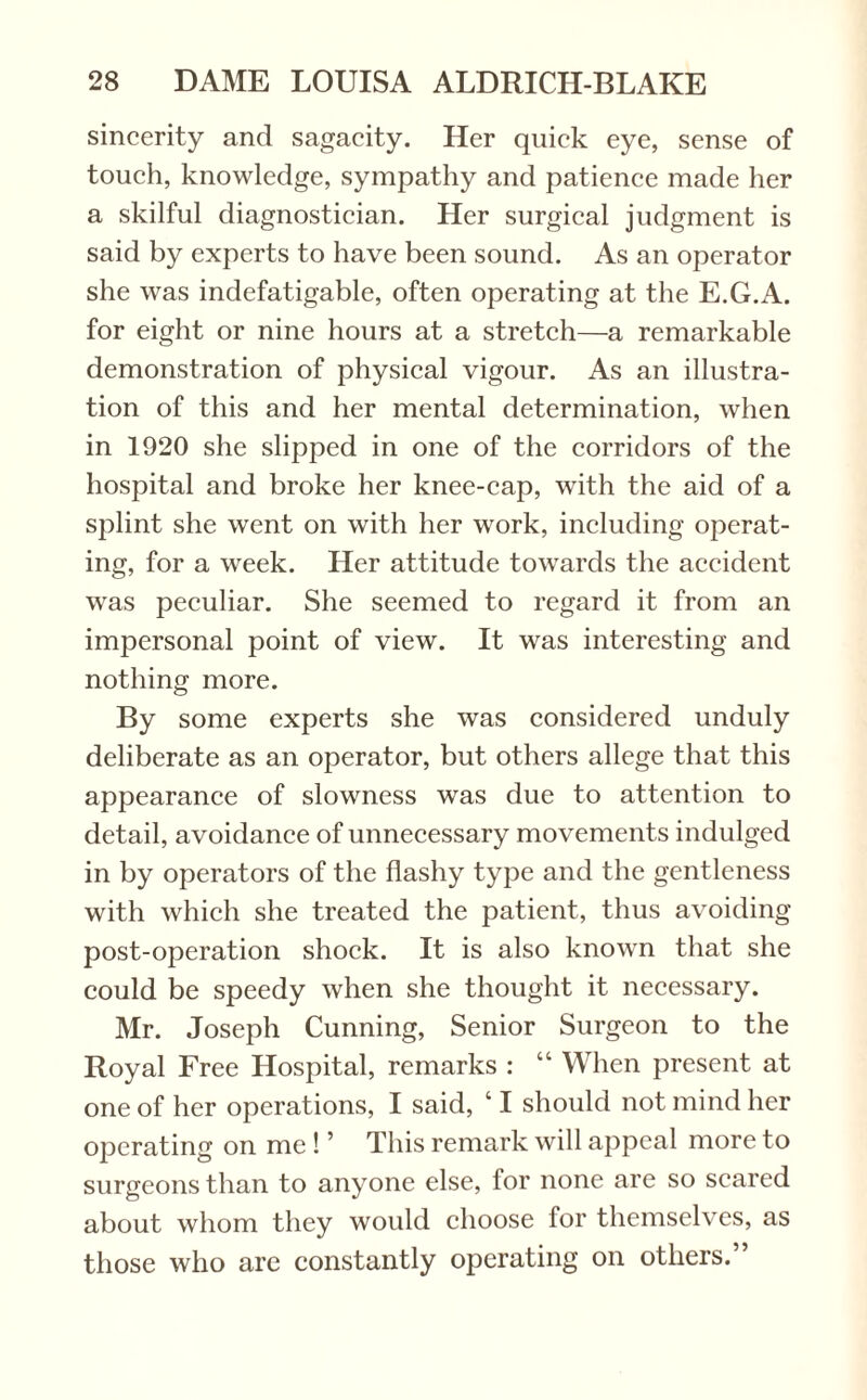 sincerity and sagacity. Her quick eye, sense of touch, knowledge, sympathy and patience made her a skilful diagnostician. Her surgical judgment is said by experts to have been sound. As an operator she was indefatigable, often operating at the E.G.A. for eight or nine hours at a stretch—a remarkable demonstration of physical vigour. As an illustra¬ tion of this and her mental determination, when in 1920 she slipped in one of the corridors of the hospital and broke her knee-cap, with the aid of a splint she went on with her work, including operat¬ ing, for a week. Her attitude towards the accident was peculiar. She seemed to regard it from an impersonal point of view. It was interesting and nothing more. By some experts she was considered unduly deliberate as an operator, but others allege that this appearance of slowness was due to attention to detail, avoidance of unnecessary movements indulged in by operators of the flashy type and the gentleness with which she treated the patient, thus avoiding post-operation shock. It is also known that she could be speedy when she thought it necessary. Mr. Joseph Cunning, Senior Surgeon to the Royal Free Hospital, remarks : “ When present at one of her operations, I said, ‘ I should not mind her operating on me ! ’ This remark will appeal more to surgeons than to anyone else, for none are so scared about whom they would choose for themselves, as those who are constantly operating on others.