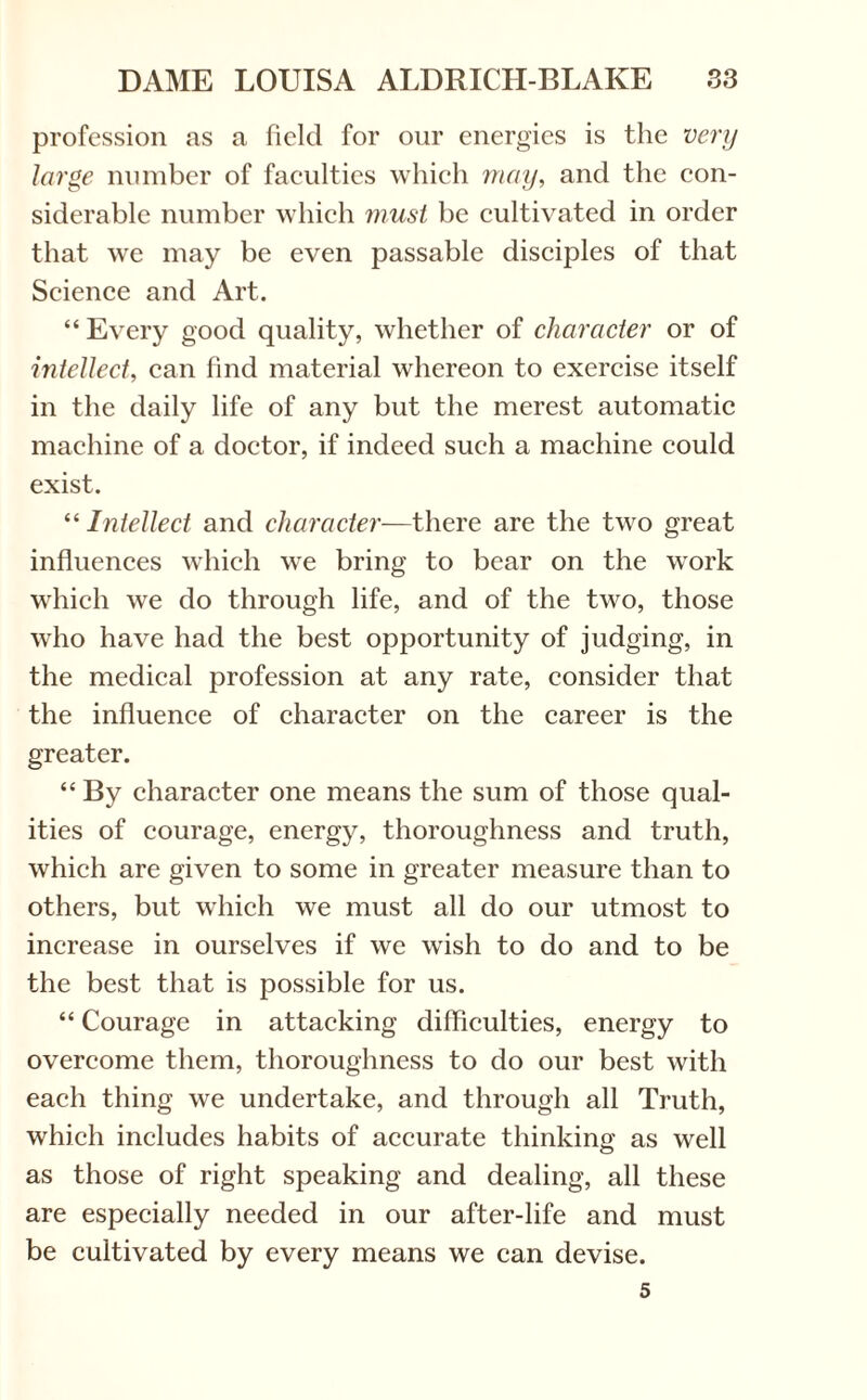 profession as a field for our energies is the very large number of faculties which may, and the con¬ siderable number which must be cultivated in order that we may be even passable disciples of that Science and Art. “ Every good quality, whether of character or of intellect, can find material whereon to exercise itself in the daily life of any but the merest automatic machine of a doctor, if indeed such a machine could exist. “ Intellect and character—there are the two great influences which we bring to bear on the work which we do through life, and of the two, those who have had the best opportunity of judging, in the medical profession at any rate, consider that the influence of character on the career is the greater. “ By character one means the sum of those qual¬ ities of courage, energy, thoroughness and truth, which are given to some in greater measure than to others, but which we must all do our utmost to increase in ourselves if we wish to do and to be the best that is possible for us. “ Courage in attacking difficulties, energy to overcome them, thoroughness to do our best with each thing we undertake, and through all Truth, which includes habits of accurate thinking as well as those of right speaking and dealing, all these are especially needed in our after-life and must be cultivated by every means we can devise. 5