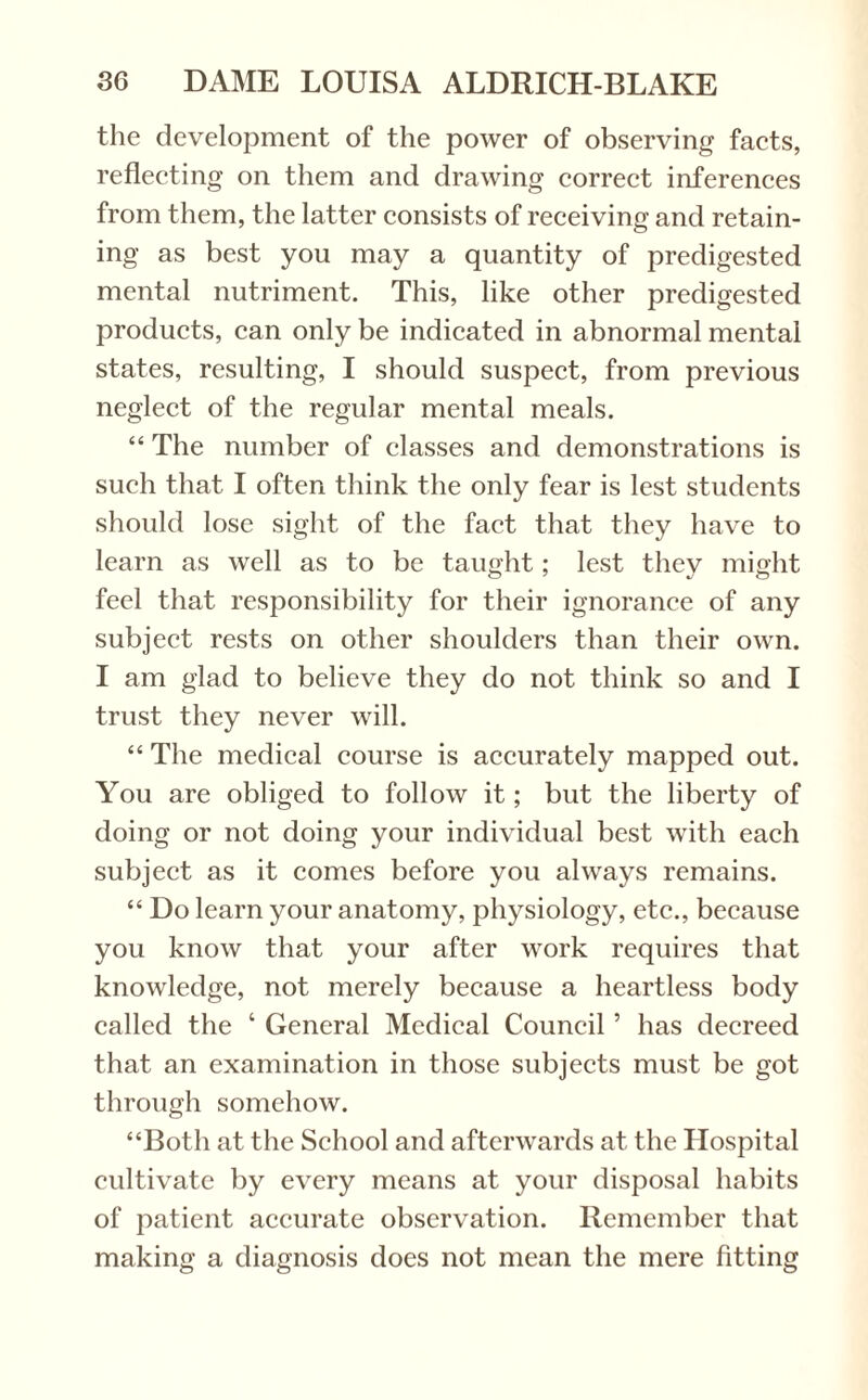 the development of the power of observing facts, reflecting on them and drawing correct inferences from them, the latter consists of receiving and retain¬ ing as best you may a quantity of predigested mental nutriment. This, like other predigested products, can only be indicated in abnormal mental states, resulting, I should suspect, from previous neglect of the regular mental meals. “ The number of classes and demonstrations is such that I often think the only fear is lest students should lose sight of the fact that they have to learn as well as to be taught; lest thev might feel that responsibility for their ignorance of any subject rests on other shoulders than their own. I am glad to believe they do not think so and I trust they never will. “ The medical course is accurately mapped out. You are obliged to follow it; but the liberty of doing or not doing your individual best with each subject as it comes before you always remains. “ Do learn your anatomy, physiology, etc., because you know that your after work requires that knowledge, not merely because a heartless body called the ‘ General Medical Council ’ has decreed that an examination in those subjects must be got through somehow. “Both at the School and afterwards at the Hospital cultivate by every means at your disposal habits of patient accurate observation. Remember that making a diagnosis does not mean the mere fitting