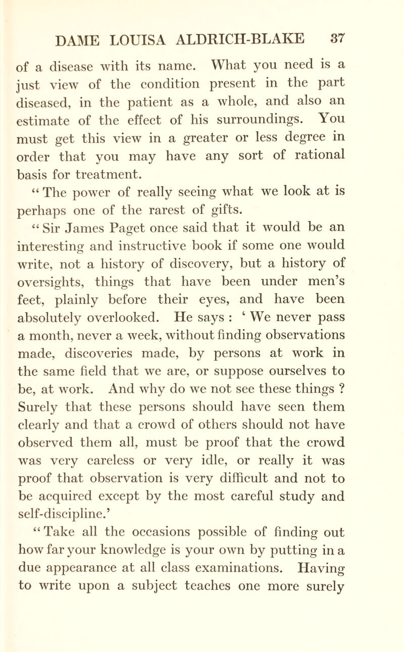 of a disease with its name. What you need is a just view of the condition present in the part diseased, in the patient as a whole, and also an estimate of the effect of his surroundings. You must get this view in a greater or less degree in order that you may have any sort of rational basis for treatment. “ The power of really seeing what we look at is perhaps one of the rarest of gifts. “ Sir James Paget once said that it would be an interesting and instructive book if some one would write, not a history of discovery, but a history of oversights, things that have been under men’s feet, plainly before their eyes, and have been absolutely overlooked. He says : ‘ We never pass a month, never a week, without finding observations made, discoveries made, by persons at work in the same field that we are, or suppose ourselves to be, at work. And why do we not see these things ? Surely that these persons should have seen them clearly and that a crowd of others should not have observed them all, must be proof that the crowd was very careless or very idle, or really it was proof that observation is very difficult and not to be acquired except by the most careful study and self-discipline.’ “ Take all the occasions possible of finding out how far your knowledge is your own by putting in a due appearance at all class examinations. Having to write upon a subject teaches one more surely