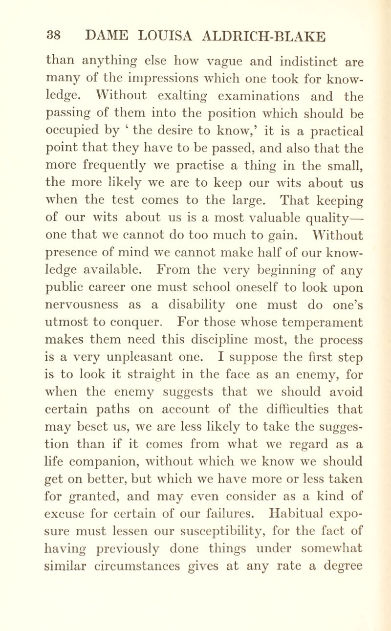 than anything else how vague and indistinct are many of the impressions which one took for know¬ ledge. Without exalting examinations and the passing of them into the position which should be occupied by ‘ the desire to know,’ it is a practical point that they have to be passed, and also that the more frequently we practise a thing in the small, the more likely we are to keep our wits about us when the test comes to the large. That keeping of our wits about us is a most valuable quality— one that we cannot do too much to gain. Without presence of mind we cannot make half of our know¬ ledge available. From the very beginning of any public career one must school oneself to look upon nervousness as a disability one must do one’s utmost to conquer. For those whose temperament makes them need this discipline most, the process is a very unpleasant one. I suppose the first step is to look it straight in the face as an enemy, for when the enemy suggests that we should avoid certain paths on account of the difficulties that may beset us, we are less likely to take the sugges¬ tion than if it comes from what we regard as a life companion, without which we know we should get on better, but which we have more or less taken for granted, and may even consider as a kind of excuse for certain of our failures. Habitual expo¬ sure must lessen our susceptibility, for the fact of having previously done things under somewhat similar circumstances gives at any rate a degree