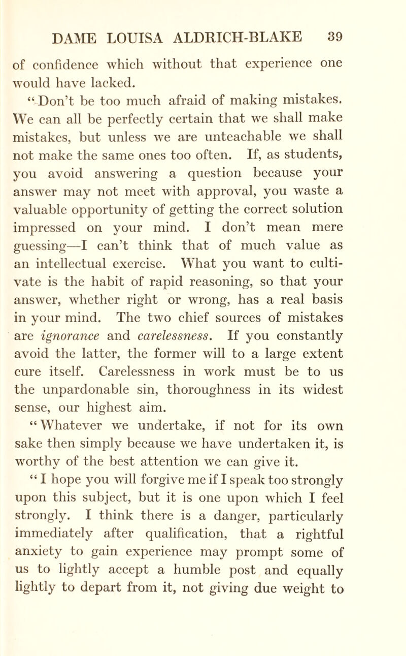 of confidence which without that experience one would have lacked. “ Don’t be too much afraid of making mistakes. We can all be perfectly certain that we shall make mistakes, but unless we are unteachable we shall not make the same ones too often. If, as students, you avoid answering a question because your answer may not meet with approval, you waste a valuable opportunity of getting the correct solution impressed on your mind. I don’t mean mere guessing—I can’t think that of much value as an intellectual exercise. What you want to culti¬ vate is the habit of rapid reasoning, so that your answer, whether right or wrong, has a real basis in your mind. The two chief sources of mistakes are ignorance and carelessness. If you constantly avoid the latter, the former will to a large extent cure itself. Carelessness in work must be to us the unpardonable sin, thoroughness in its widest sense, our highest aim. “ Whatever we undertake, if not for its own sake then simply because we have undertaken it, is worthy of the best attention we can give it. “ I hope you will forgive me if I speak too strongly upon this subject, but it is one upon which I feel strongly. I think there is a danger, particularly immediately after qualification, that a rightful anxiety to gain experience may prompt some of us to lightly accept a humble post and equally lightly to depart from it, not giving due weight to