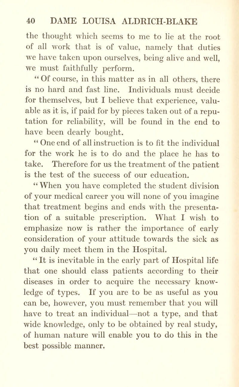 the thought which seems to me to lie at the root of all work that is of value, namely that duties we have taken upon ourselves, being alive and well, we must faithfully perform. “ Of course, in this matter as in all others, there is no hard and fast line. Individuals must decide for themselves, but I believe that experience, valu¬ able as it is, if paid for by pieces taken out of a repu¬ tation for reliability, will be found in the end to have been dearly bought. “ One end of all instruction is to fit the individual for the work he is to do and the place he has to take. Therefore for us the treatment of the patient is the test of the success of our education. “ When you have completed the student division of your medical career you will none of you imagine that treatment begins and ends with the presenta¬ tion of a suitable prescription. What I wish to emphasize now is rather the importance of early consideration of your attitude towards the sick as you daily meet them in the Hospital. “It is inevitable in the early part of Hospital life that one should class patients according to their diseases in order to acquire the necessary know¬ ledge of types. If you are to be as useful as you can be, however, you must remember that you will have to treat an individual—not a type, and that wide knowledge, only to be obtained by real study, of human nature will enable you to do this in the best possible manner.