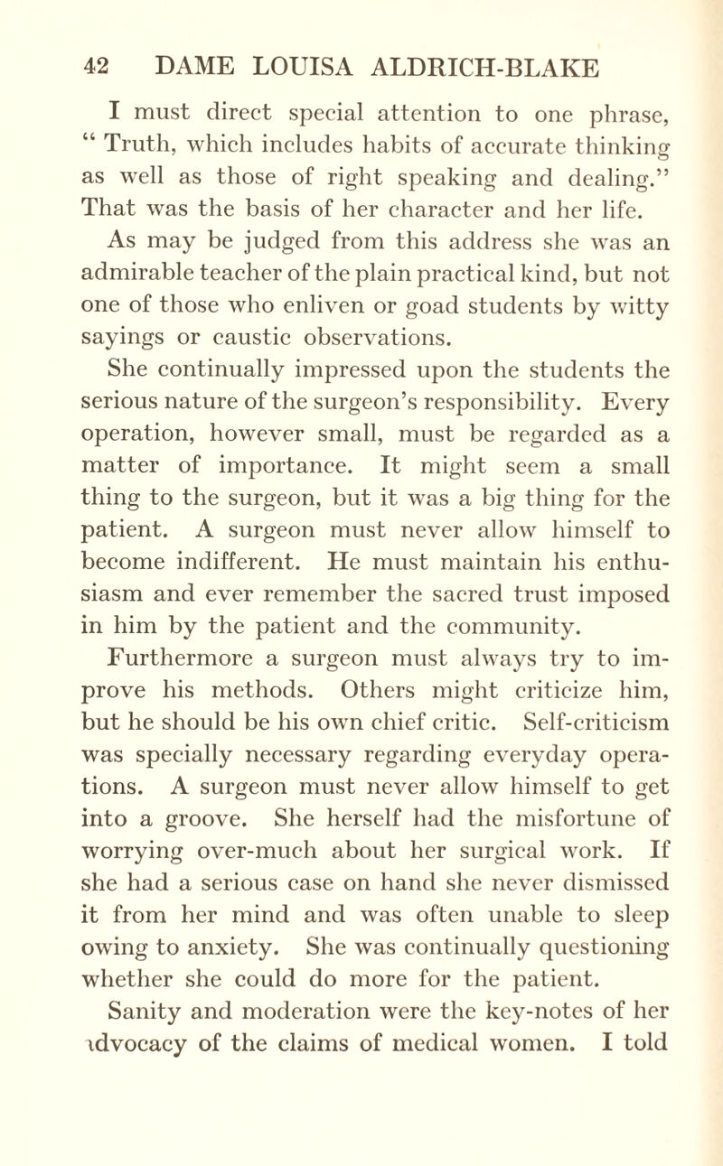 I must direct special attention to one phrase, “ Truth, which includes habits of accurate thinking o as well as those of right speaking and dealing.” That was the basis of her character and her life. As may be judged from this address she was an admirable teacher of the plain practical kind, but not one of those who enliven or goad students by witty sayings or caustic observations. She continually impressed upon the students the serious nature of the surgeon’s responsibility. Every operation, however small, must be regarded as a matter of importance. It might seem a small thing to the surgeon, but it was a big thing for the patient. A surgeon must never allow himself to become indifferent. He must maintain his enthu¬ siasm and ever remember the sacred trust imposed in him by the patient and the community. Furthermore a surgeon must always try to im¬ prove his methods. Others might criticize him, but he should be his own chief critic. Self-criticism was specially necessary regarding everyday opera¬ tions. A surgeon must never allow himself to get into a groove. She herself had the misfortune of worrying over-much about her surgical work. If she had a serious case on hand she never dismissed it from her mind and was often unable to sleep owing to anxiety. She was continually questioning whether she could do more for the patient. Sanity and moderation were the key-notes of her advocacy of the claims of medical women. I told