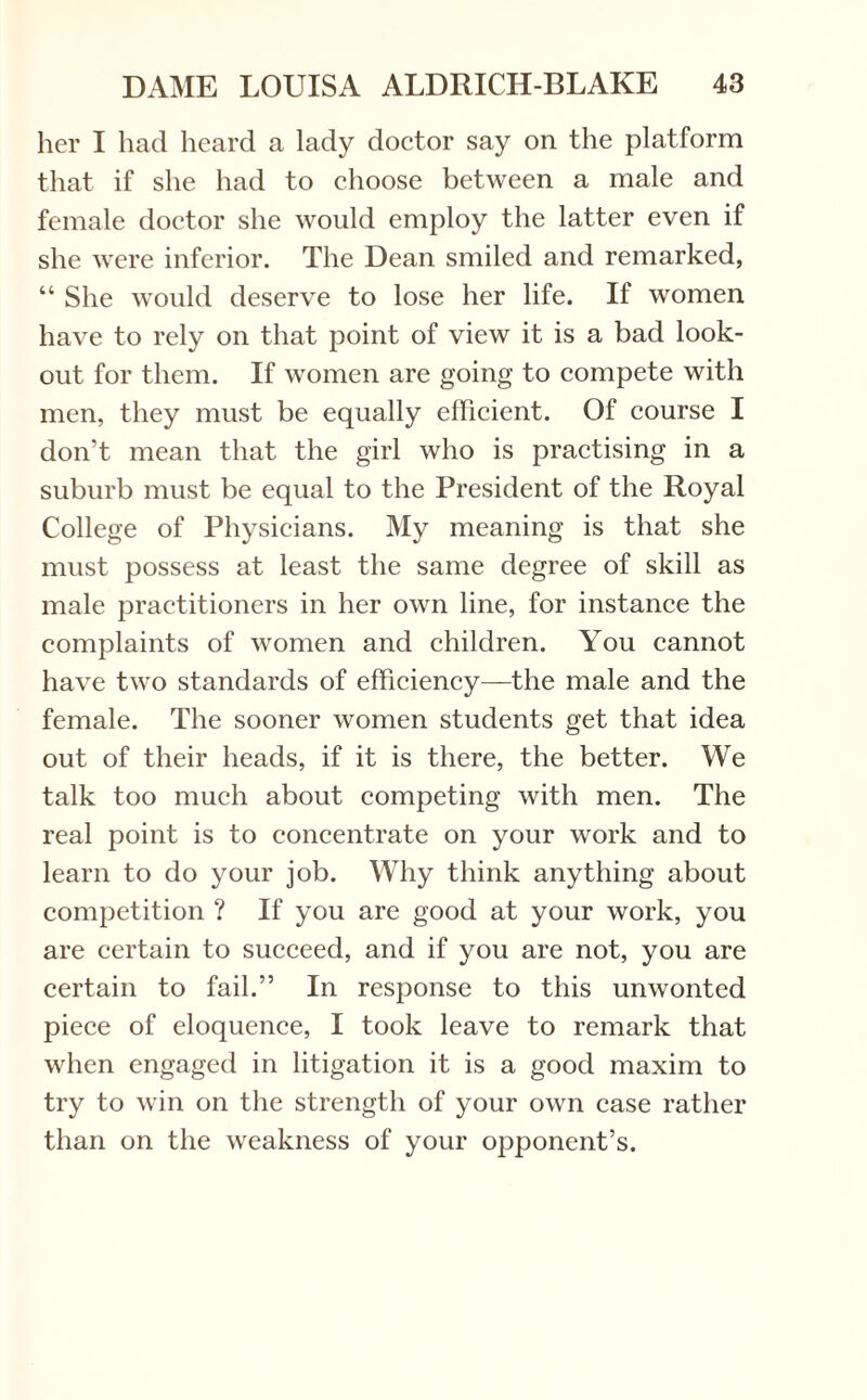 her I had heard a lady doctor say on the platform that if she had to choose between a male and female doctor she would employ the latter even if she were inferior. The Dean smiled and remarked, “ She would deserve to lose her life. If women have to rely on that point of view it is a bad look¬ out for them. If women are going to compete with men, they must be equally efficient. Of course I don’t mean that the girl who is practising in a suburb must be equal to the President of the Royal College of Physicians. My meaning is that she must possess at least the same degree of skill as male practitioners in her own line, for instance the complaints of women and children. You cannot have two standards of efficiency—the male and the female. The sooner women students get that idea out of their heads, if it is there, the better. We talk too much about competing with men. The real point is to concentrate on your work and to learn to do your job. Why think anything about competition ? If you are good at your work, you are certain to succeed, and if you are not, you are certain to fail.” In response to this unwonted piece of eloquence, I took leave to remark that when engaged in litigation it is a good maxim to try to win on the strength of your own case rather than on the weakness of your opponent’s.