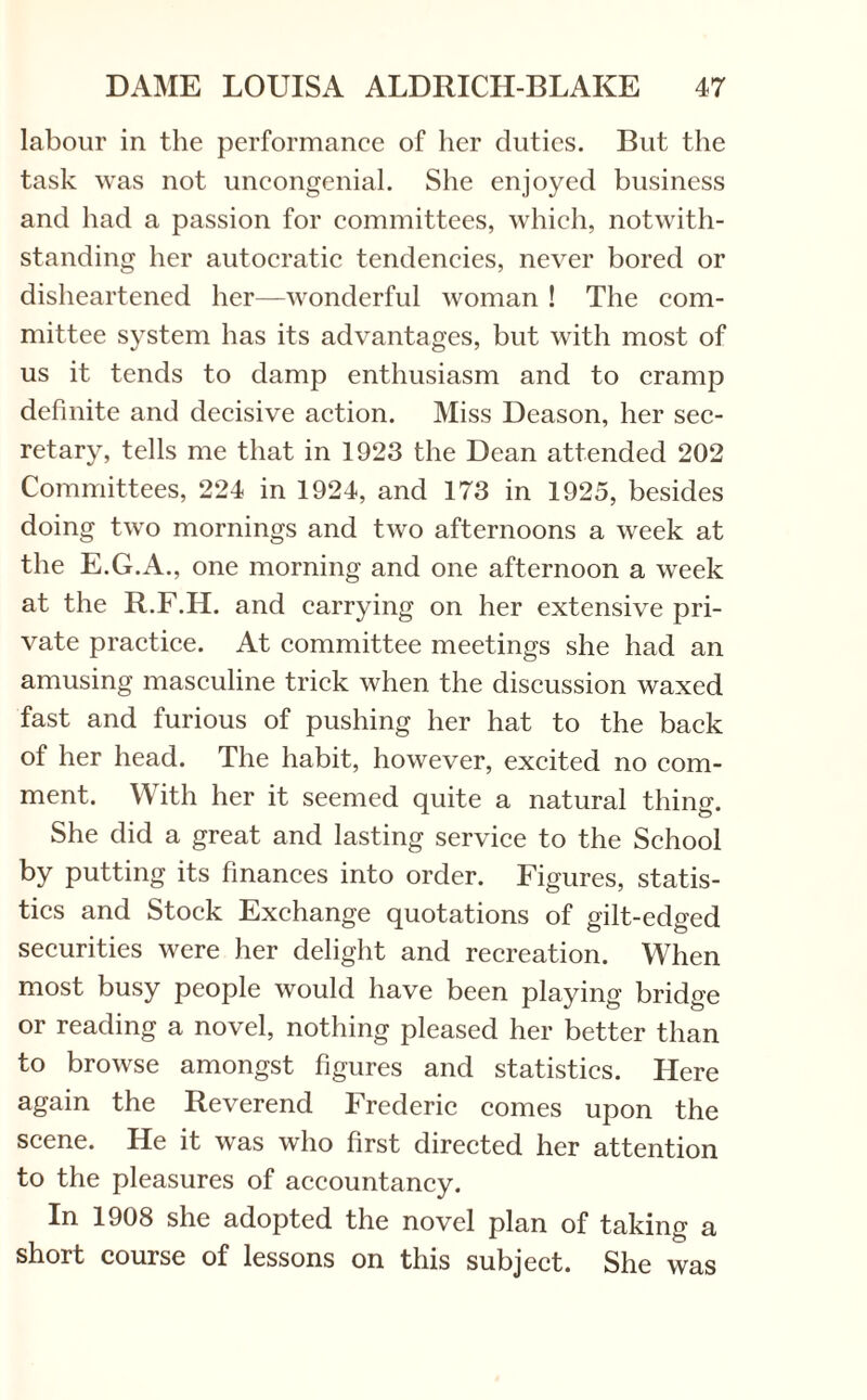 labour in the performance of her duties. But the task was not uncongenial. She enjoyed business and had a passion for committees, which, notwith¬ standing her autocratic tendencies, never bored or disheartened her—wonderful woman ! The com¬ mittee system has its advantages, but with most of us it tends to damp enthusiasm and to cramp definite and decisive action. Miss Deason, her sec¬ retary, tells me that in 1923 the Dean attended 202 Committees, 224 in 1924, and 173 in 1925, besides doing two mornings and two afternoons a week at the E.G.A., one morning and one afternoon a week at the R.F.H. and carrying on her extensive pri¬ vate practice. At committee meetings she had an amusing masculine trick when the discussion waxed fast and furious of pushing her hat to the back of her head. The habit, however, excited no com¬ ment. With her it seemed quite a natural thing. She did a great and lasting service to the School by putting its finances into order. Figures, statis¬ tics and Stock Exchange quotations of gilt-edged securities were her delight and recreation. When most busy people would have been playing bridge or reading a novel, nothing pleased her better than to browse amongst figures and statistics. Here again the Reverend Frederic comes upon the scene. He it was who first directed her attention to the pleasures of accountancy. In 1908 she adopted the novel plan of taking a short course of lessons on this subject. She was
