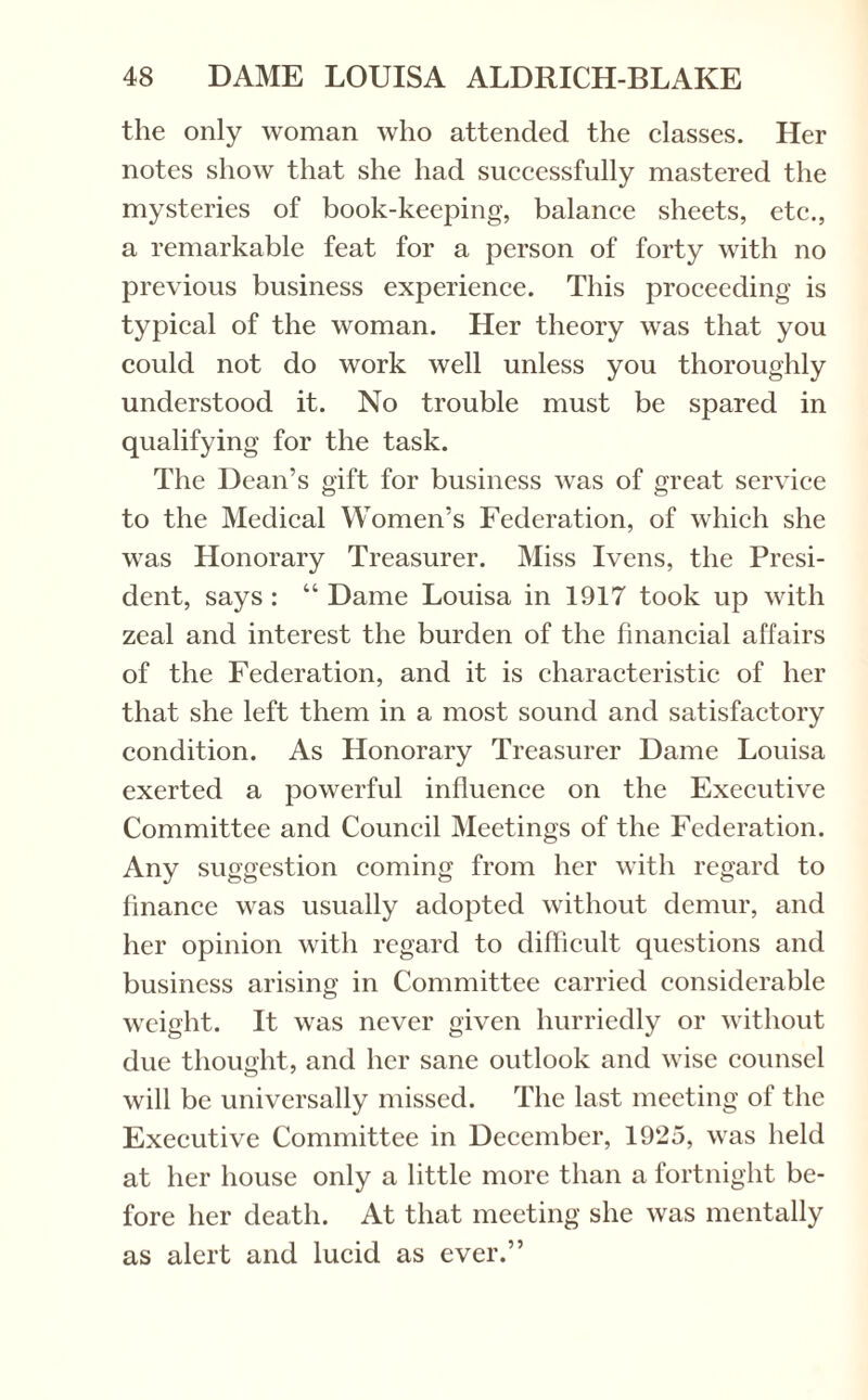 the only woman who attended the classes. Her notes show that she had successfully mastered the mysteries of book-keeping, balance sheets, etc., a remarkable feat for a person of forty with no previous business experience. This proceeding is typical of the woman. Her theory was that you could not do work well unless you thoroughly understood it. No trouble must be spared in qualifying for the task. The Dean’s gift for business was of great service to the Medical Women’s Federation, of which she was Honorary Treasurer. Miss Ivens, the Presi¬ dent, says : “ Dame Louisa in 1917 took up with zeal and interest the burden of the financial affairs of the Federation, and it is characteristic of her that she left them in a most sound and satisfactory condition. As Honorary Treasurer Dame Louisa exerted a powerful influence on the Executive Committee and Council Meetings of the Federation. Any suggestion coming from her with regard to finance was usually adopted without demur, and her opinion with regard to difficult questions and business arising in Committee carried considerable weight. It was never given hurriedly or without due thought, and her sane outlook and wise counsel will be universally missed. The last meeting of the Executive Committee in December, 1925, was held at her house only a little more than a fortnight be¬ fore her death. At that meeting she was mentally as alert and lucid as ever.”