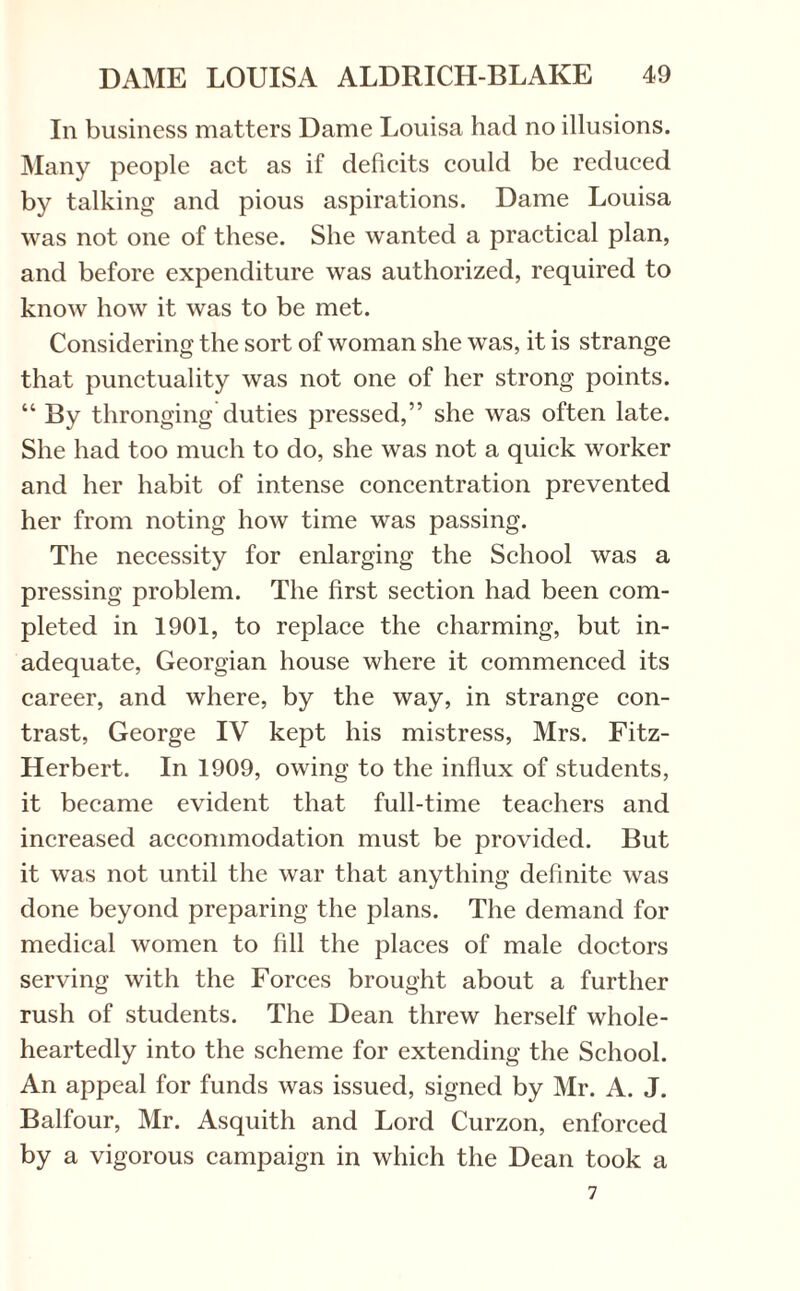 In business matters Dame Louisa had no illusions. Many people act as if deficits could be reduced by talking and pious aspirations. Dame Louisa was not one of these. She wanted a practical plan, and before expenditure was authorized, required to know how it was to be met. Considering the sort of woman she was, it is strange that punctuality was not one of her strong points. “ By thronging duties pressed,” she was often late. She had too much to do, she was not a quick worker and her habit of intense concentration prevented her from noting how time was passing. The necessity for enlarging the School was a pressing problem. The first section had been com¬ pleted in 1901, to replace the charming, but in¬ adequate, Georgian house where it commenced its career, and where, by the way, in strange con¬ trast, George IV kept his mistress, Mrs. Fitz- Herbert. In 1909, owing to the influx of students, it became evident that full-time teachers and increased accommodation must be provided. But it was not until the war that anything definite was done beyond preparing the plans. The demand for medical women to fill the places of male doctors serving with the Forces brought about a further rush of students. The Dean threw herself whole¬ heartedly into the scheme for extending the School. An appeal for funds was issued, signed by Mr. A. J. Balfour, Mr. Asquith and Lord Curzon, enforced by a vigorous campaign in which the Dean took a 7