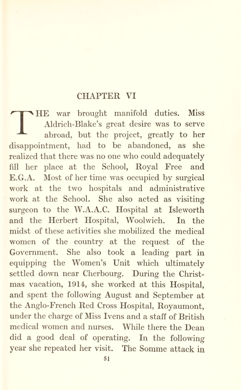 THE war brought manifold duties. Miss Aldrich-Blake’s great desire was to serve abroad, but the project, greatly to her disappointment, had to be abandoned, as she realized that there was no one who could adequately fill her place at the School, Royal Free and E.G.A. Most of her time was occupied by surgical work at the two hospitals and administrative work at the School. She also acted as visiting surgeon to the W.A.A.C. Hospital at Isleworth and the Herbert Hospital, Woolwich. In the midst of these activities she mobilized the medical women of the country at the request of the Government. She also took a leading part in equipping the Women’s Unit which ultimately settled down near Cherbourg. During the Christ¬ mas vacation, 1914, she worked at this Hospital, and spent the following August and September at the Anglo-French Red Cross Hospital, Royaumont, under the charge of Miss Ivens and a staff of British medical women and nurses. While there the Dean did a good deal of operating. In the following year she repeated her visit. The Somme attack in