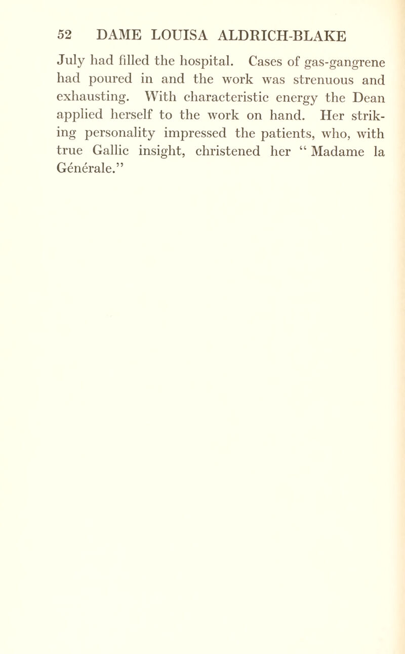 July had filled the hospital. Cases of gas-gangrene had poured in and the work was strenuous and exhausting. With characteristic energy the Dean applied herself to the work on hand. Her strik¬ ing personality impressed the patients, who, with true Gallic insight, christened her “ Madame la Generale.”