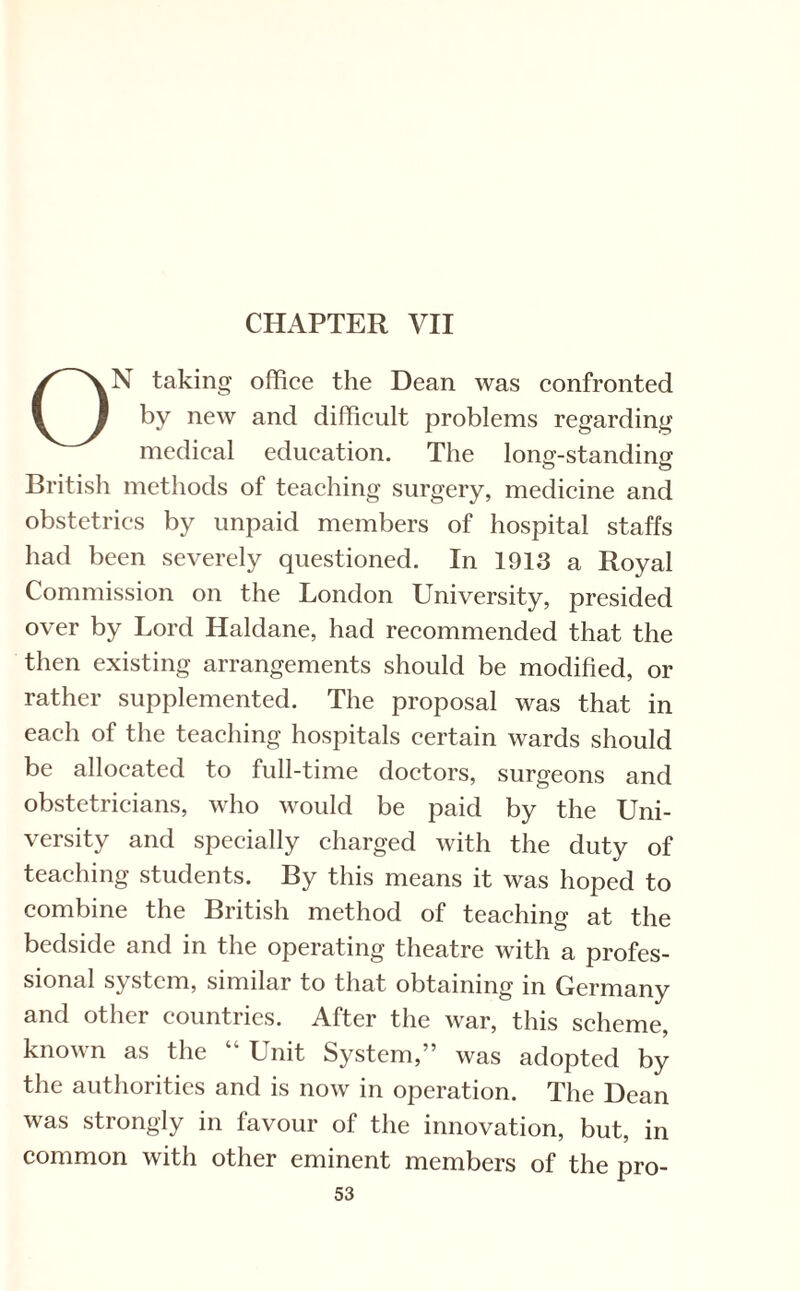 ON taking office the Dean was confronted by new and difficult problems regarding medical education. The lonsf-standino- British methods of teaching surgery, medicine and obstetrics by unpaid members of hospital staffs had been severely questioned. In 1913 a Royal Commission on the London University, presided over by Lord Haldane, had recommended that the then existing arrangements should be modified, or rather supplemented. The proposal was that in each of the teaching hospitals certain wards should be allocated to full-time doctors, surgeons and obstetricians, who would be paid by the Uni¬ versity and specially charged with the duty of teaching students. By this means it was hoped to combine the British method of teaching at the bedside and in the operating theatre with a profes¬ sional system, similar to that obtaining in Germany and other countries. After the war, this scheme, known as the “ Unit System,” was adopted by the authorities and is now in operation. The Dean was strongly in favour of the innovation, but, in common with other eminent members of the pro-