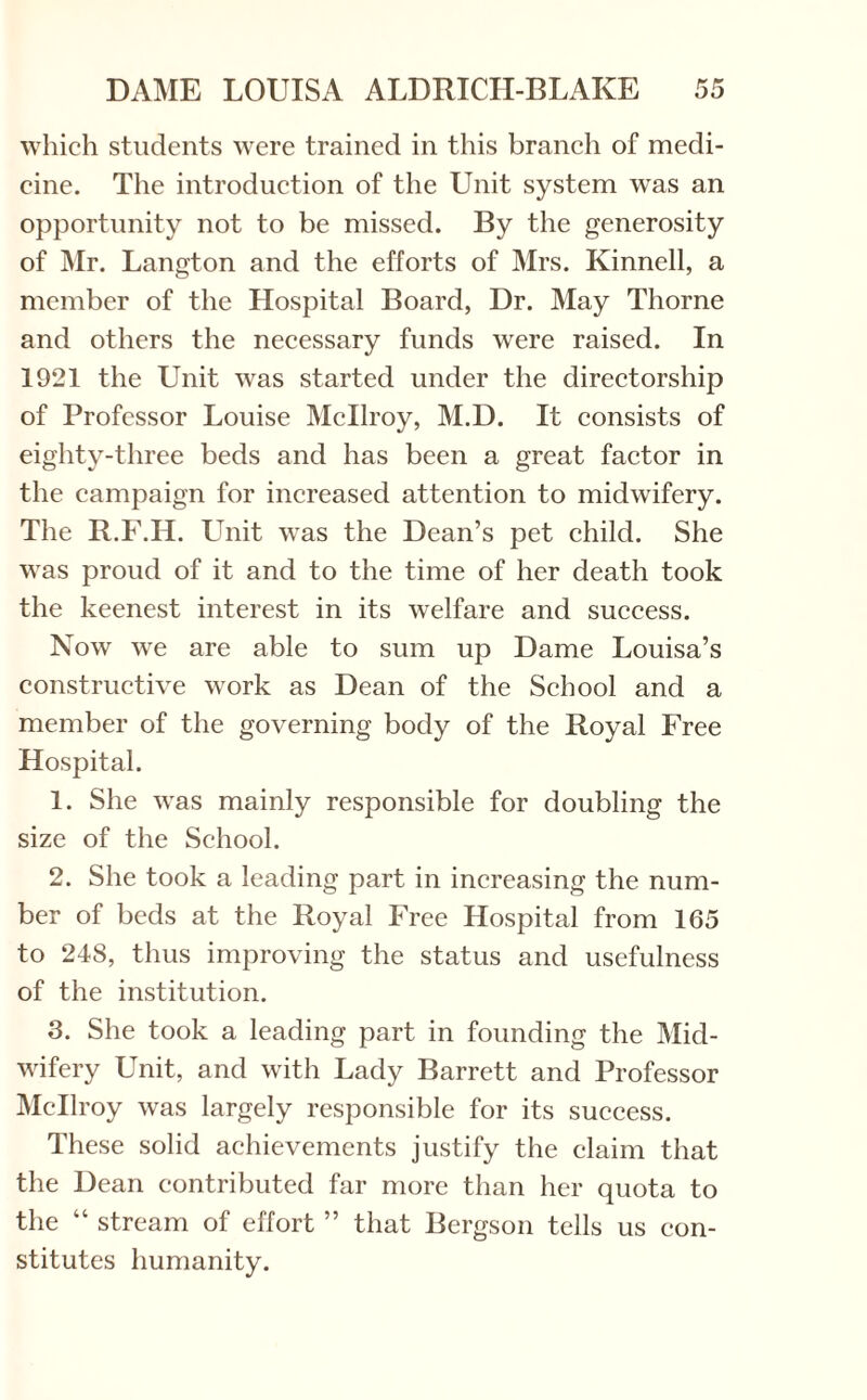 which students were trained in this branch of medi¬ cine. The introduction of the Unit system was an opportunity not to be missed. By the generosity of Mr. Langton and the efforts of Mrs. Kinnell, a member of the Hospital Board, Dr. May Thorne and others the necessary funds were raised. In 1921 the Unit was started under the directorship of Professor Louise Mcllroy, M.D. It consists of eighty-three beds and has been a great factor in the campaign for increased attention to midwifery. The R.F.H. Unit was the Dean’s pet child. She was proud of it and to the time of her death took the keenest interest in its welfare and success. Now we are able to sum up Dame Louisa’s constructive work as Dean of the School and a member of the governing body of the Royal Free Hospital. 1. She was mainly responsible for doubling the size of the School. 2. She took a leading part in increasing the num¬ ber of beds at the Royal Free Hospital from 165 to 248, thus improving the status and usefulness of the institution. 3. She took a leading part in founding the Mid¬ wifery Unit, and with Lady Barrett and Professor Mcllroy was largely responsible for its success. These solid achievements justify the claim that the Dean contributed far more than her quota to the “ stream of effort ” that Bergson tells us con¬ stitutes humanity.