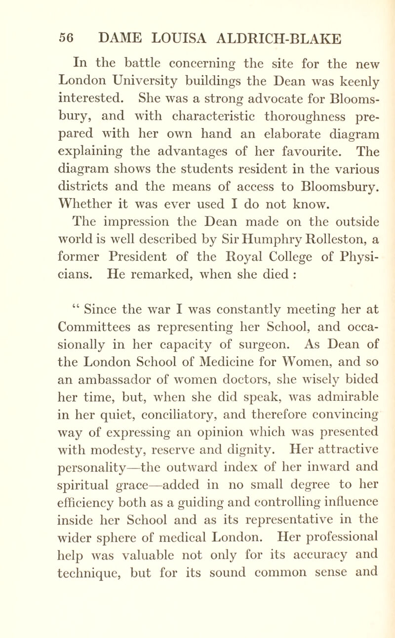 In the battle concerning the site for the new London University buildings the Dean was keenly interested. She was a strong advocate for Blooms¬ bury, and with characteristic thoroughness pre¬ pared with her own hand an elaborate diagram explaining the advantages of her favourite. The diagram shows the students resident in the various districts and the means of access to Bloomsbury. Whether it was ever used I do not know. The impression the Dean made on the outside world is well described by Sir Humphry Rolleston, a former President of the Royal College of Physi¬ cians. He remarked, when she died : “ Since the war I was constantly meeting her at Committees as representing her School, and occa¬ sionally in her capacity of surgeon. As Dean of the London School of Medicine for Women, and so an ambassador of women doctors, she wisely bided her time, but, when she did speak, was admirable in her quiet, conciliatory, and therefore convincing way of expressing an opinion which was presented with modesty, reserve and dignity. Her attractive personality—the outward index of her inward and spiritual grace—added in no small degree to her efficiency both as a guiding and controlling influence inside her School and as its representative in the wider sphere of medical London. Her professional help was valuable not only for its accuracy and technique, but for its sound common sense and