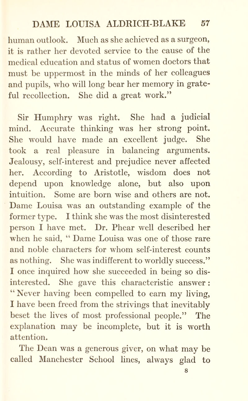 human outlook. Much as she achieved as a surgeon, it is rather her devoted service to the cause of the medical education and status of women doctors that must be uppermost in the minds of her colleagues and pupils, who will long bear her memory in grate¬ ful recollection. She did a great work.” Sir Humphry was right. She had a judicial mind. Accurate thinking was her strong point. She would have made an excellent judge. She took a real pleasure in balancing arguments. Jealousy, self-interest and prejudice never affected her. According to Aristotle, wisdom does not depend upon knowledge alone, but also upon intuition. Some are born wise and others are not. Dame Louisa was an outstanding example of the former type. I think she was the most disinterested person I have met. Dr. Phear well described her when he said, “ Dame Louisa was one of those rare and noble characters for whom self-interest counts as nothing. She was indifferent to worldly success.” I once inquired how she succeeded in being so dis¬ interested. She gave this characteristic answer : “ Never having been compelled to earn my living, I have been freed from the strivings that inevitably beset the lives of most professional people.” The explanation may be incomplete, but it is worth attention. The Dean was a generous giver, on what may be called Manchester School lines, always glad to 8