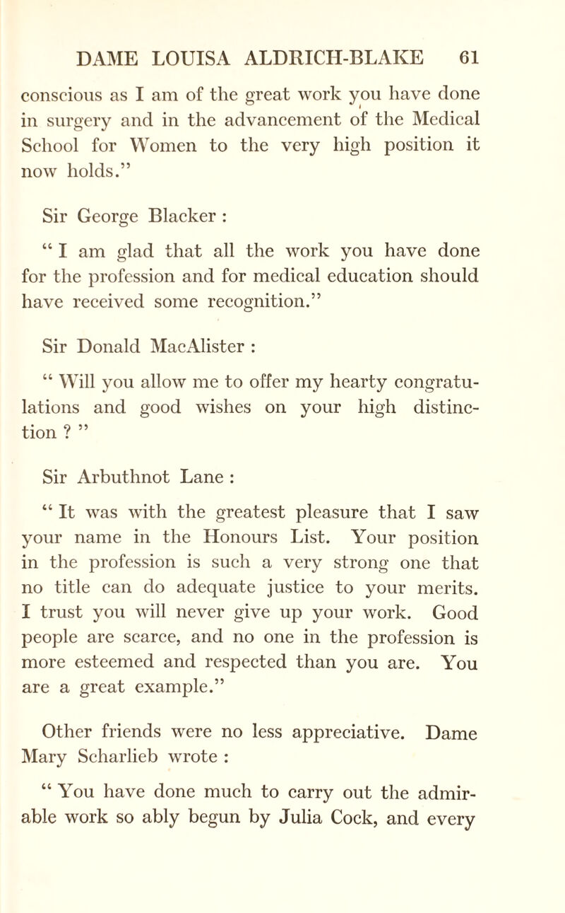 conscious as I am of the great work you have done in surgery and in the advancement of the Medical School for Women to the very high position it now holds.” Sir George Blacker : “ I am glad that all the work you have done for the profession and for medical education should have received some recognition.” Sir Donald MacAlister : “ Will you allow me to offer my hearty congratu¬ lations and good wishes on your high distinc¬ tion ? ” Sir Arbuthnot Lane : “ It was with the greatest pleasure that I saw your name in the Honours List. Your position in the profession is such a very strong one that no title can do adequate justice to your merits. I trust you will never give up your work. Good people are scarce, and no one in the profession is more esteemed and respected than you are. You are a great example.” Other friends were no less appreciative. Dame Mary Scharlieb wrote : “ You have done much to carry out the admir¬ able work so ably begun by Julia Cock, and every