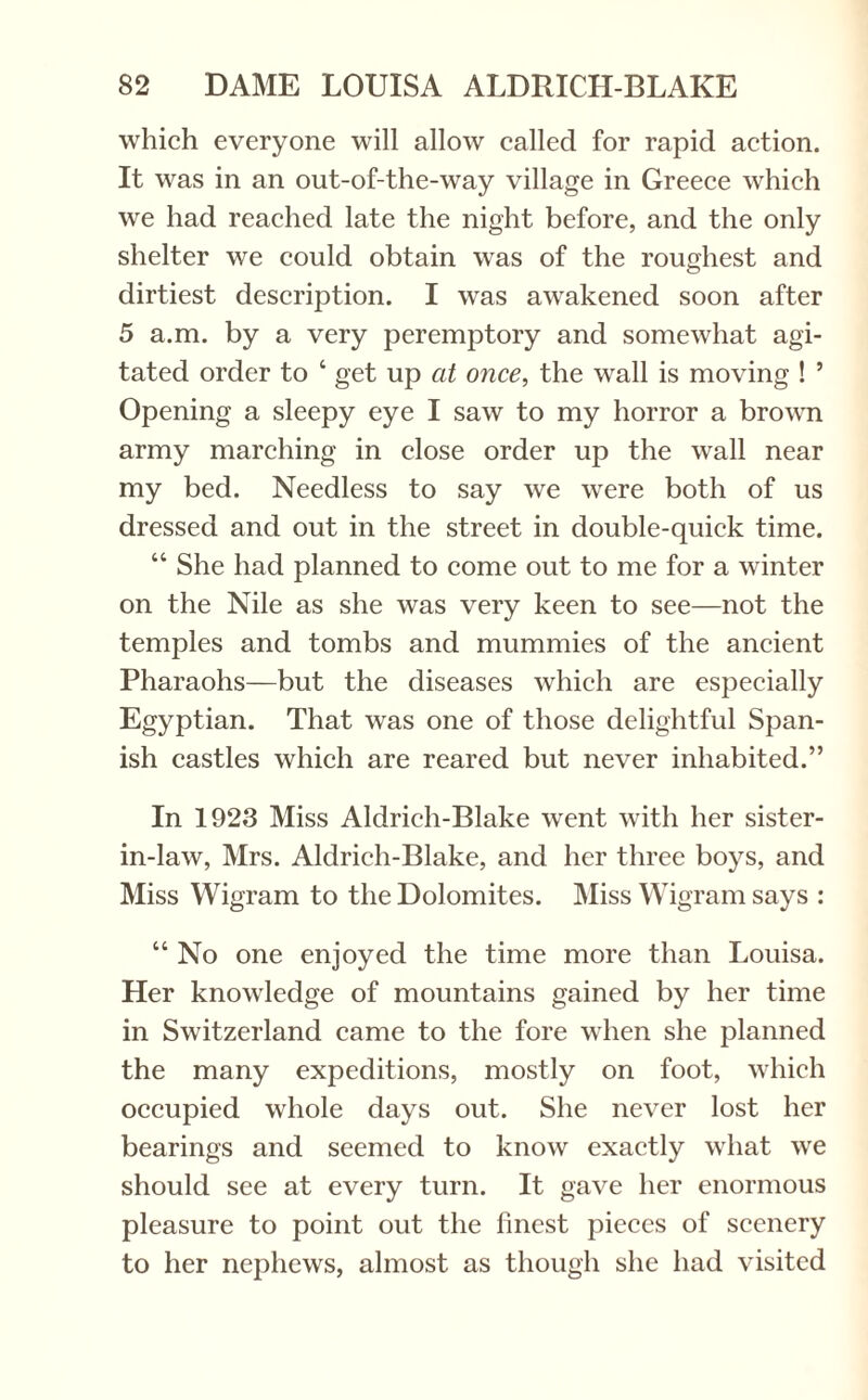 which everyone will allow called for rapid action. It was in an out-of-the-way village in Greece which we had reached late the night before, and the only shelter we could obtain was of the roughest and dirtiest description. I was awakened soon after 5 a.m. by a very peremptory and somewhat agi¬ tated order to ‘ get up at once, the wall is moving ! ’ Opening a sleepy eye I saw to my horror a brown army marching in close order up the wall near my bed. Needless to say we were both of us dressed and out in the street in double-quick time. “ She had planned to come out to me for a winter on the Nile as she was very keen to see—not the temples and tombs and mummies of the ancient Pharaohs—but the diseases which are especially Egyptian. That was one of those delightful Span¬ ish castles which are reared but never inhabited.” In 1923 Miss Aldrich-Blake went with her sister- in-law, Mrs. Aldrich-Blake, and her three boys, and Miss Wigram to the Dolomites. Miss Wigram says : “ No one enjoyed the time more than Louisa. Her knowledge of mountains gained by her time in Switzerland came to the fore when she planned the many expeditions, mostly on foot, which occupied whole days out. She never lost her bearings and seemed to know exactly what we should see at every turn. It gave her enormous pleasure to point out the finest pieces of scenery to her nephews, almost as though she had visited