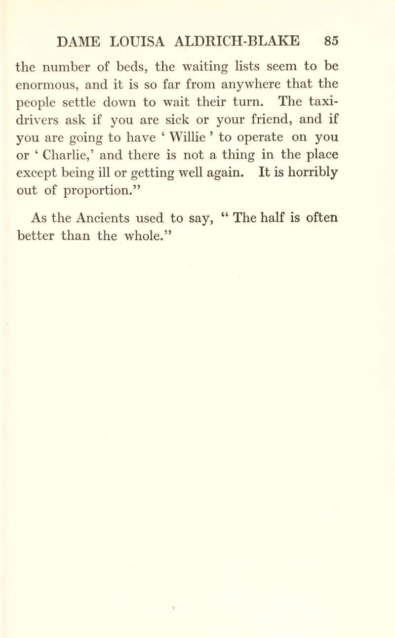 the number of beds, the waiting lists seem to be enormous, and it is so far from anywhere that the people settle down to wait their turn. The taxi- drivers ask if you are sick or your friend, and if you are going to have 4 Willie ’ to operate on you or 4 Charlie,’ and there is not a thing in the place except being ill or getting well again. It is horribly out of proportion.” As the Ancients used to say, 44 The half is often better than the whole.”