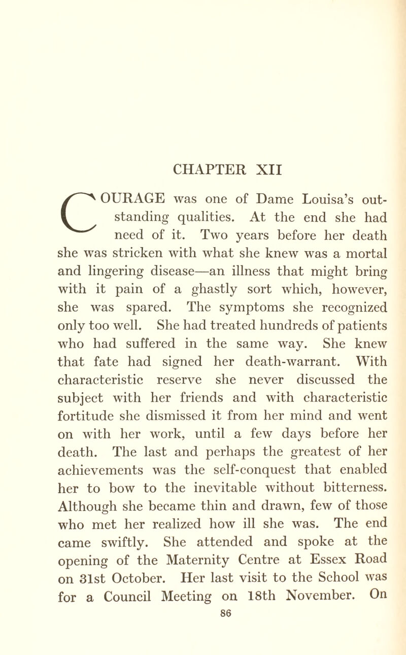 COURAGE was one of Dame Louisa’s out¬ standing qualities. At the end she had need of it. Two years before her death she was stricken with what she knew was a mortal and lingering disease—an illness that might bring with it pain of a ghastly sort which, however, she was spared. The symptoms she recognized only too well. She had treated hundreds of patients who had suffered in the same way. She knew that fate had signed her death-warrant. With characteristic reserve she never discussed the subject with her friends and with characteristic fortitude she dismissed it from her mind and went on with her work, until a few days before her death. The last and perhaps the greatest of her achievements was the self-conquest that enabled her to bow to the inevitable without bitterness. Although she became thin and drawn, few of those who met her realized how ill she was. The end came swiftly. She attended and spoke at the opening of the Maternity Centre at Essex Road on 31st October. Her last visit to the School was for a Council Meeting on 18th November. On