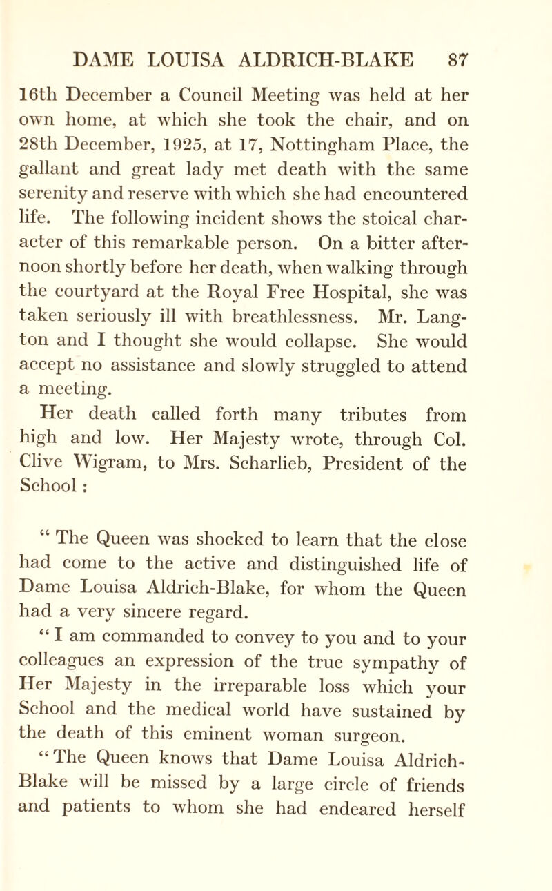 16th December a Council Meeting was held at her own home, at which she took the chair, and on 28th December, 1925, at 17, Nottingham Place, the gallant and great lady met death with the same serenity and reserve with which she had encountered life. The following incident shows the stoical char¬ acter of this remarkable person. On a bitter after¬ noon shortly before her death, when walking through the courtyard at the Royal Free Hospital, she was taken seriously ill with breathlessness. Mr. Lang- ton and I thought she would collapse. She would accept no assistance and slowly struggled to attend a meeting. Her death called forth many tributes from high and low. Her Majesty wrote, through Col. Clive Wigram, to Mrs. Scharlieb, President of the School: “ The Queen was shocked to learn that the close had come to the active and distinguished life of Dame Louisa Aldrich-Blake, for whom the Queen had a very sincere regard. “ I am commanded to convey to you and to your colleagues an expression of the true sympathy of Her Majesty in the irreparable loss which your School and the medical world have sustained by the death of this eminent woman surgeon. “The Queen knows that Dame Louisa Aldrich- Blake will be missed by a large circle of friends and patients to whom she had endeared herself