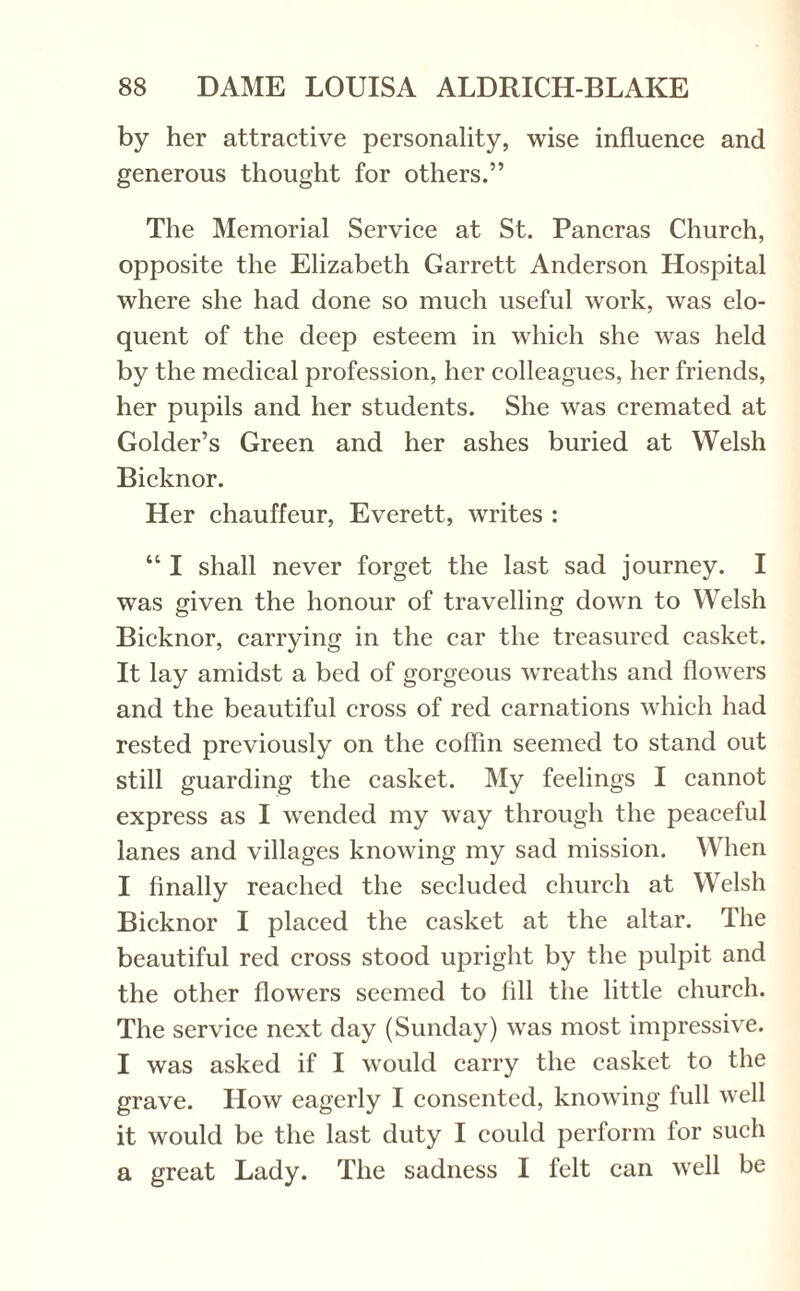 by her attractive personality, wise influence and generous thought for others.” The Memorial Service at St. Pancras Church, opposite the Elizabeth Garrett Anderson Hospital where she had done so much useful work, was elo¬ quent of the deep esteem in which she was held by the medical profession, her colleagues, her friends, her pupils and her students. She was cremated at Golder’s Green and her ashes buried at Welsh Bicknor. Her chauffeur, Everett, writes : “ I shall never forget the last sad journey. I was given the honour of travelling down to Welsh Bicknor, carrying in the car the treasured casket. It lay amidst a bed of gorgeous wreaths and flowers and the beautiful cross of red carnations which had rested previously on the coffin seemed to stand out still guarding the casket. My feelings I cannot express as I wTended my way through the peaceful lanes and villages knowing my sad mission. When I finally reached the secluded church at Welsh Bicknor I placed the casket at the altar. The beautiful red cross stood upright by the pulpit and the other flowers seemed to fill the little church. The service next day (Sunday) was most impressive. I was asked if I would carry the casket to the grave. How eagerly I consented, knowing full well it would be the last duty I could perform for such a great Lady. The sadness I felt can well be