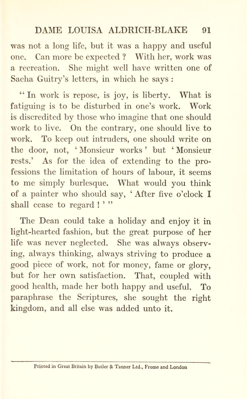 was not a long life, but it was a happy and useful one. Can more be expected ? With her, work was a recreation. She might well have written one of Sacha Guitry’s letters, in which he says : “ In work is repose, is joy, is liberty. What is fatiguing is to be disturbed in one’s work. Work is discredited by those who imagine that one should work to live. On the contrary, one should live to work. To keep out intruders, one should write on the door, not, ‘ Monsieur works ’ but ‘ Monsieur rests.’ As for the idea of extending to the pro¬ fessions the limitation of hours of labour, it seems to me simply burlesque. What would you think of a painter who should say, ‘ After five o’clock I shall cease to regard ! ’ ” The Dean could take a holiday and enjoy it in light-hearted fashion, but the great purpose of her life was never neglected. She was always observ¬ ing, always thinking, always striving to produce a good piece of work, not for money, fame or glory, but for her own satisfaction. That, coupled with good health, made her both happy and useful. To paraphrase the Scriptures, she sought the right kingdom, and all else was added unto it. Printed in Great Britain by Butler & Tanner Ltd., Frome and London