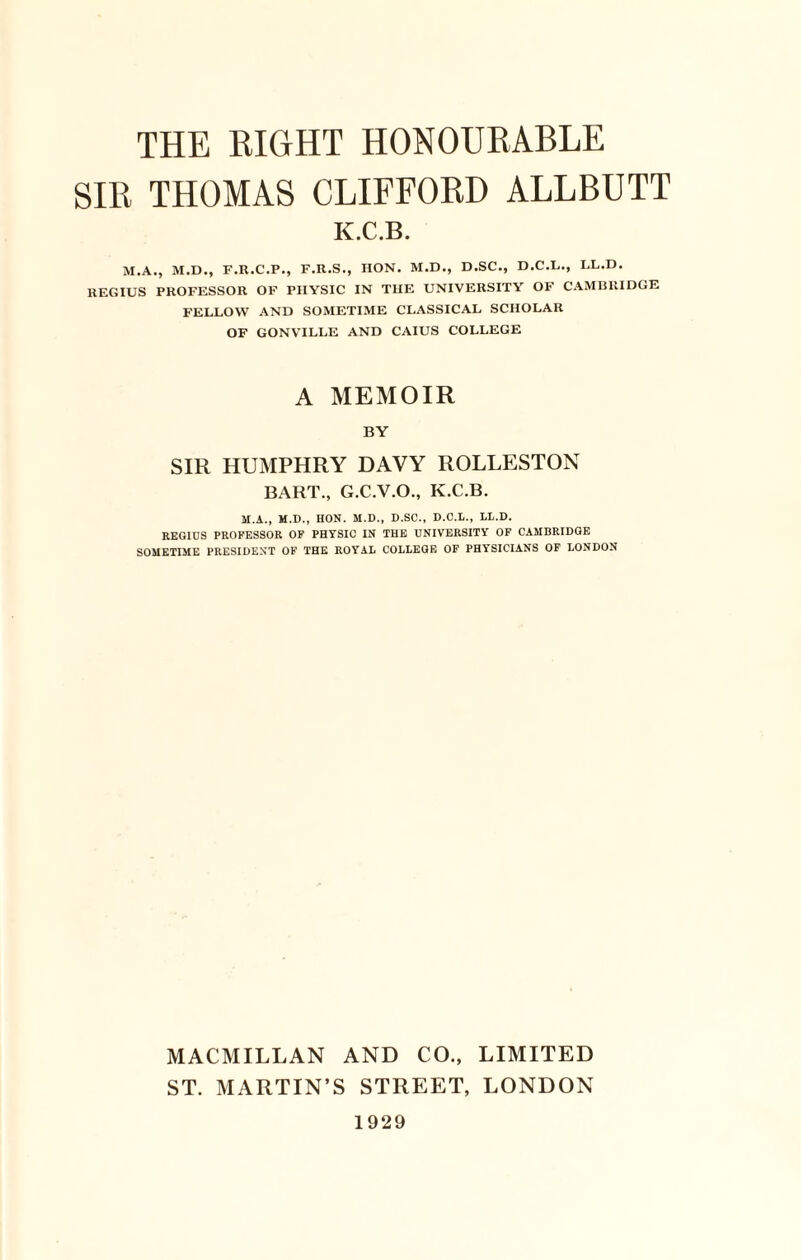 SIR THOMAS CLIFFORD ALLBUTT K.C.B. M.A., M.D., F.R.C.P., F.R.S., IION. M.D., D.SC., D.C.L., LL.D. REGIUS PROFESSOR OF PHYSIC IN THE UNIVERSITY OF CAMBRIDGE FELLOW AND SOMETIME CLASSICAL SCHOLAR OF GONVILLE AND CAIUS COLLEGE A MEMOIR BY SIR HUMPHRY DAVY ROLLESTON BART., G.C.V.O., K.C.B. M.A., M.D., HON. M.D., D.SC., D.O.L., LL.D. REGIDS PROFESSOR OF PHYSIC IN THE UNIVERSITY OF CAMBRIDGE SOMETIME PRESIDENT OF THE ROYAL COLLEGE OF PHYSICIANS OF LONDON MACMILLAN AND CO., LIMITED ST. MARTIN’S STREET, LONDON 1929