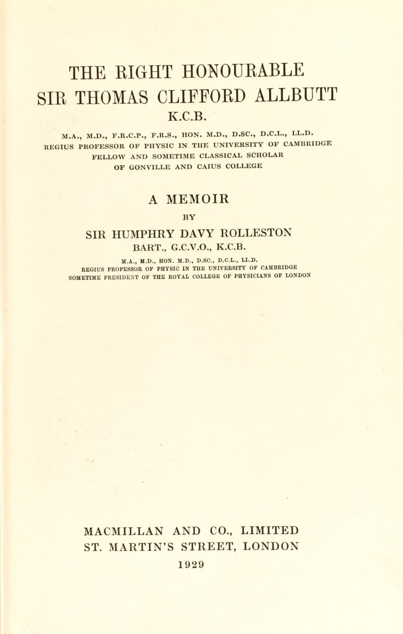 SIR THOMAS CLIFFORD ALLBUTT K.C.B. M.A., M.D., F.R.C.P., F.R.S., IION. M.D., D.SC., D.C.L., LL.D. REGIUS PROFESSOR OF PHYSIC IN THE UNIVERSITY OF CAMBRIDGE FELLOW AND SOMETIME CLASSICAL SCHOLAR OF GONVILLE AND CAIUS COLLEGE A MEMOIR BY SIR HUMPHRY DAVY ROLLESTON BART., G.C.V.O., K.C.B. M.A., M.D., HON. M.D., D.SC., D.O.L., LL.D. REGIDS PROFESSOR OF PHYSIC IN THE UNIVERSITY OF CAMBRIDGE SOMETIME PRESIDENT OF THE ROYAL COLLEGE OF PHYSICIANS OF LONDON MACMILLAN AND CO., LIMITED ST. MARTIN’S STREET, LONDON 1929