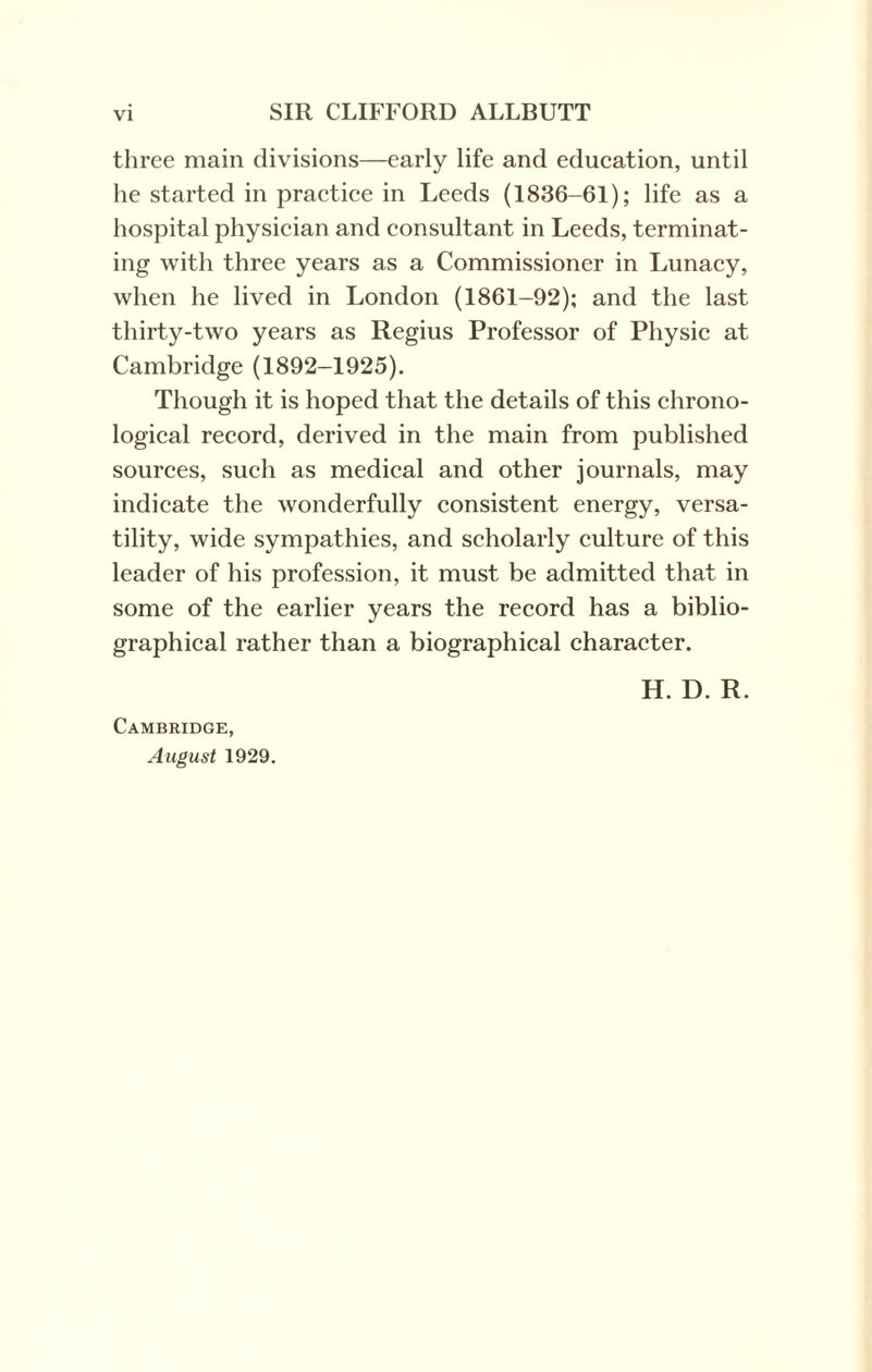 three main divisions—early life and education, until he started in practice in Leeds (1836-61); life as a hospital physician and consultant in Leeds, terminat¬ ing with three years as a Commissioner in Lunacy, when he lived in London (1861-92); and the last thirty-two years as Regius Professor of Physic at Cambridge (1892-1925). Though it is hoped that the details of this chrono¬ logical record, derived in the main from published sources, such as medical and other journals, may indicate the wonderfully consistent energy, versa¬ tility, wide sympathies, and scholarly culture of this leader of his profession, it must be admitted that in some of the earlier years the record has a biblio¬ graphical rather than a biographical character. H. D. R. Cambridge, August 1929.