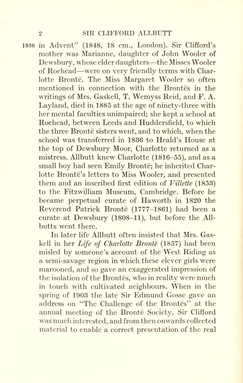 1836 in Advent” (1848, 18 cm., London). Sir Clifford’s mother was Marianne, daughter of John Wooler of Dewsbury, whose elder daughters—the Misses Wooler of Roehead—were on very friendly terms with Char¬ lotte Bronte. The Miss Margaret Wooler so often mentioned in connection with the Brontes in the writings of Mrs. Gaskell, T. Wemyss Reid, and F. A. Layland, died in 1885 at the age of ninety-three with her mental faculties unimpaired; she kept a school at Roehead, between Leeds and Huddersfield, to which the three Bronte sisters went, and to which, when the school was transferred in 1836 to Heald’s House at the top of Dewsbury Moor, Charlotte returned as a mistress. Allbutt knew Charlotte (1816-55), and as a small boy had seen Emily Bronte; he inherited Char¬ lotte Bronte’s letters to Miss Wooler, and presented them and an inscribed first edition of Villette (1853) to the Fitzwilliam Museum, Cambridge. Before he became perpetual curate of Haworth in 1820 the Reverend Patrick Bronte (1777-1861) had been a curate at Dewsbury (1808-11), but before the All¬ butts went there. In later life Allbutt often insisted that Mrs. Gas¬ kell in her Life of Charlotte Bronte (1857) had been misled by someone’s account of the West Riding as a semi-savage region in which these clever girls were marooned, and so gave an exaggerated impression of the isolation of the Brontes, who in reality were much in touch with cultivated neighbours. When in the spring of 1903 the late Sir Edmund Gosse gave an address on “The Challenge of the Brontes” at the annual meeting of the Bronte Society, Sir Clifford was much interested, and from then onwards collected material to enable a correct presentation of the real