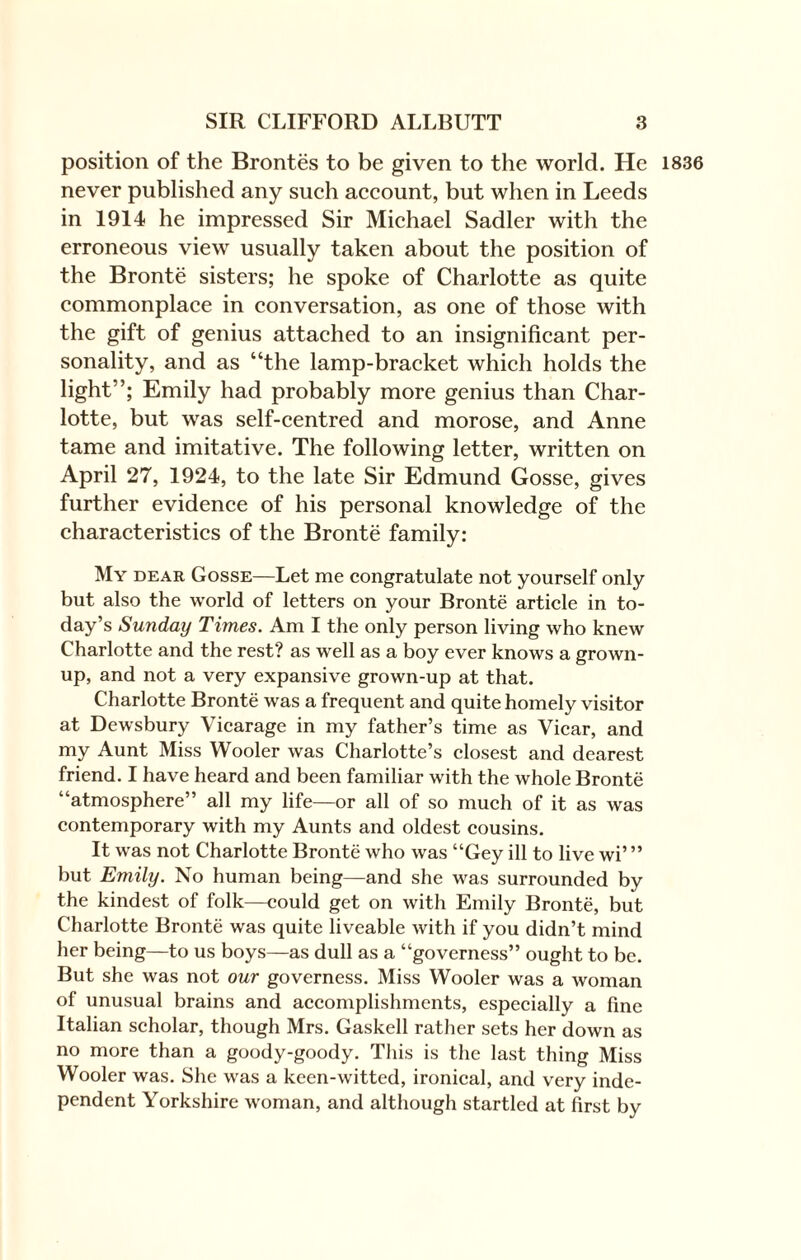 position of the Brontes to be given to the world. He never published any such account, but when in Leeds in 1914 he impressed Sir Michael Sadler with the erroneous view usually taken about the position of the Bronte sisters; he spoke of Charlotte as quite commonplace in conversation, as one of those with the gift of genius attached to an insignificant per¬ sonality, and as “the lamp-bracket which holds the light”; Emily had probably more genius than Char¬ lotte, but was self-centred and morose, and Anne tame and imitative. The following letter, written on April 27, 1924, to the late Sir Edmund Gosse, gives further evidence of his personal knowledge of the characteristics of the Bronte family: My dear Gosse—Let me congratulate not yourself only but also the world of letters on your Bronte article in to¬ day’s Sunday Times. Am I the only person living who knew Charlotte and the rest? as well as a boy ever knows a grown¬ up, and not a very expansive grown-up at that. Charlotte Bronte was a frequent and quite homely visitor at Dewsbury Vicarage in my father’s time as Vicar, and my Aunt Miss Wooler was Charlotte’s closest and dearest friend. I have heard and been familiar with the whole Bronte “atmosphere” all my life—or all of so much of it as was contemporary with my Aunts and oldest cousins. It was not Charlotte Bronte who was “Gey ill to live wi’ ” but Emily. No human being—and she was surrounded by the kindest of folk—could get on with Emily Bronte, but Charlotte Bronte was quite liveable with if you didn’t mind her being—to us boys—as dull as a “governess” ought to be. But she was not our governess. Miss Wooler was a woman of unusual brains and accomplishments, especially a fine Italian scholar, though Mrs. Gaskell rather sets her down as no more than a goody-goody. This is the last thing Miss Wooler was. She was a keen-witted, ironical, and very inde¬ pendent Yorkshire woman, and although startled at first by 1836