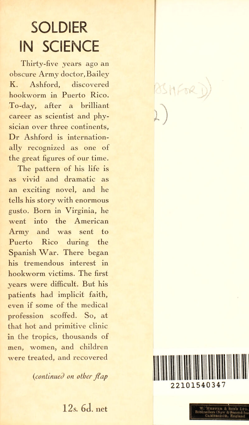 IN SCIENCE Thirty-five years ago an obscure Army doctor, Bailey K. Ashford, discovered hookworm in Puerto Rico. To-day, after a brilliant career as scientist and phy¬ sician over three continents. Dr Ashford is internation¬ ally recognized as one of the great figures of our time. The pattern of his life is as vivid and dramatic as an exciting novel, and he tells his story with enormous gusto. Born in Virginia, he went into the American Army and was sent to Puerto Rico during the Spanish War. There began his tremendous interest in hookworm victims. The first years were difficult. But his patients had implicit faith, even if some of the medical profession scoffed. So, at that hot and primitive clinic in the tropics, thousands of men, women, and children were treated, and recovered {continued on other flap 12s. 6d. net 22101540347 yt. llRFrKR & &ONS [,TI>. Bnoltwllere (Npw Jk-SecomMuu OambbidGK, England
