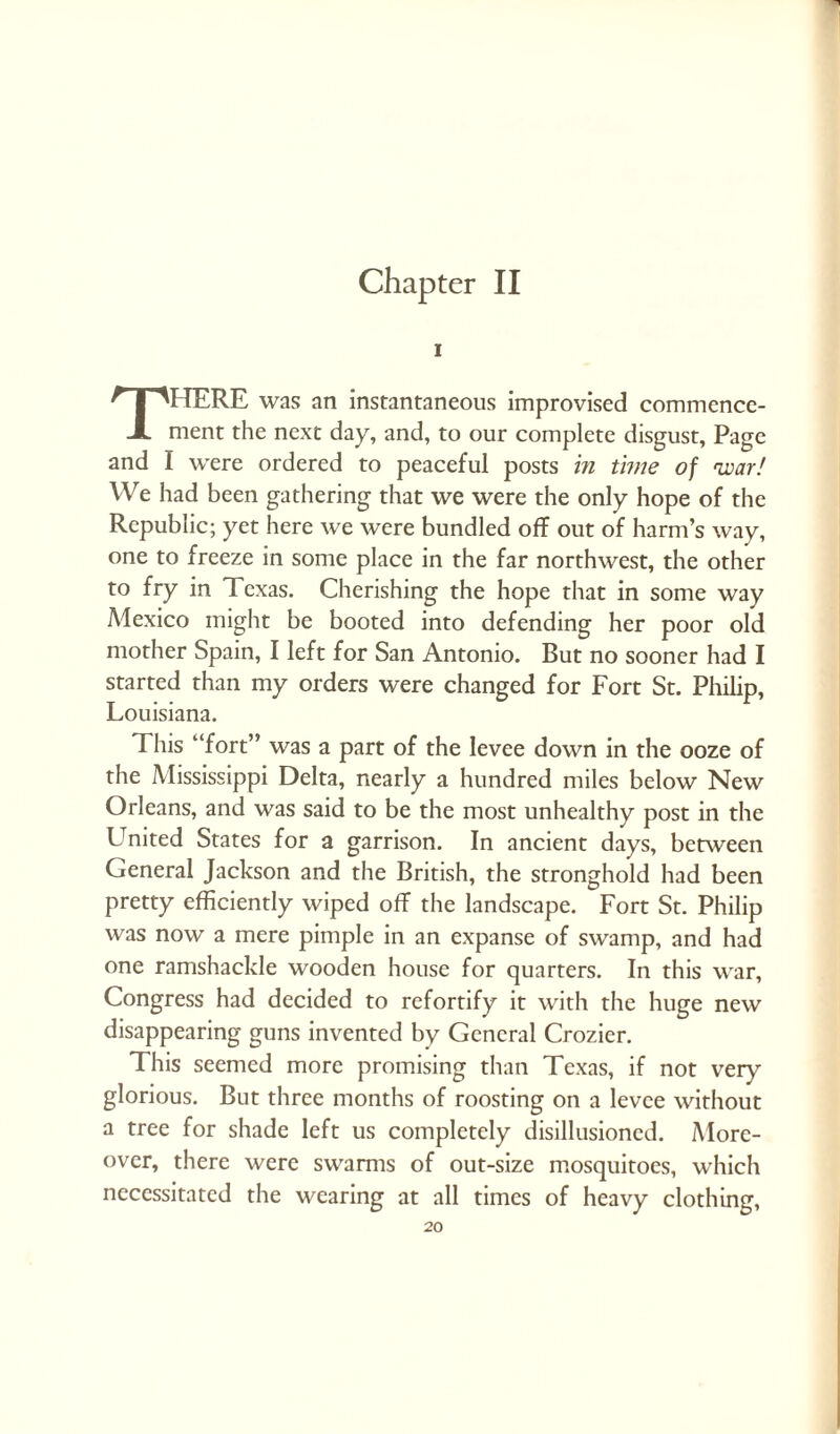 Chapter II i There was an instantaneous improvised commence¬ ment the next day, and, to our complete disgust, Page and I wrere ordered to peaceful posts in time of 'war/ We had been gathering that we were the only hope of the Republic; yet here we were bundled off out of harm’s way, one to freeze in some place in the far northwest, the other to fry in Texas. Cherishing the hope that in some way Mexico might be booted into defending her poor old mother Spain, I left for San Antonio. But no sooner had I started than my orders were changed for Fort St. Philip, Louisiana. This “fort” was a part of the levee down in the ooze of the Mississippi Delta, nearly a hundred miles below New Orleans, and was said to be the most unhealthy post in the LTnited States for a garrison. In ancient days, between General Jackson and the British, the stronghold had been pretty efficiently wiped off the landscape. Fort St. Philip was now a mere pimple in an expanse of swamp, and had one ramshackle wooden house for quarters. In this war, Congress had decided to refortify it with the huge new disappearing guns invented by General Crozier. This seemed more promising than Texas, if not very glorious. But three months of roosting on a levee without a tree for shade left us completely disillusioned. More¬ over, there were swarms of out-size mosquitoes, which necessitated the wearing at all times of heavy clothing,
