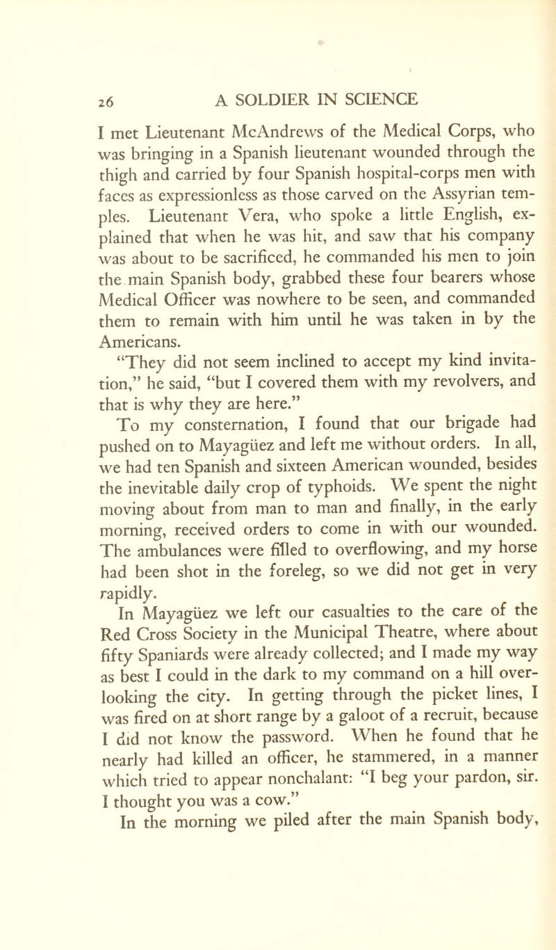 I met Lieutenant McAndrews of the Medical Corps, who was bringing in a Spanish lieutenant wounded through the thigh and carried by four Spanish hospital-corps men with faces as expressionless as those carved on the Assyrian tem¬ ples. Lieutenant Vera, who spoke a little English, ex¬ plained that when he was hit, and saw that his company was about to be sacrificed, he commanded his men to join the main Spanish body, grabbed these four bearers whose Medical Officer was nowhere to be seen, and commanded them to remain with him until he was taken in by the Americans. “They did not seem inclined to accept my kind invita¬ tion,” he said, “but I covered them with my revolvers, and that is why they are here.” To my consternation, I found that our brigade had pushed on to Mayagiiez and left me without orders. In all, we had ten Spanish and sixteen American wounded, besides the inevitable daily crop of typhoids. We spent the night moving about from man to man and finally, in the early morning, received orders to come in with our wounded. The ambulances were filled to overflowing, and my horse had been shot in the foreleg, so we did not get in very rapidly. In Mayagiiez we left our casualties to the care of the Red Cross Society in the Municipal Theatre, where about fifty Spaniards were already collected; and I made my way as best I could in the dark to my command on a hill over¬ looking the city. In getting through the picket lines, I was fired on at short range by a galoot of a recruit, because I did not know the password. When he found that he nearly had killed an officer, he stammered, in a manner which tried to appear nonchalant: “I beg your pardon, sir. I thought you was a cow.” In the morning we piled after the main Spanish body,
