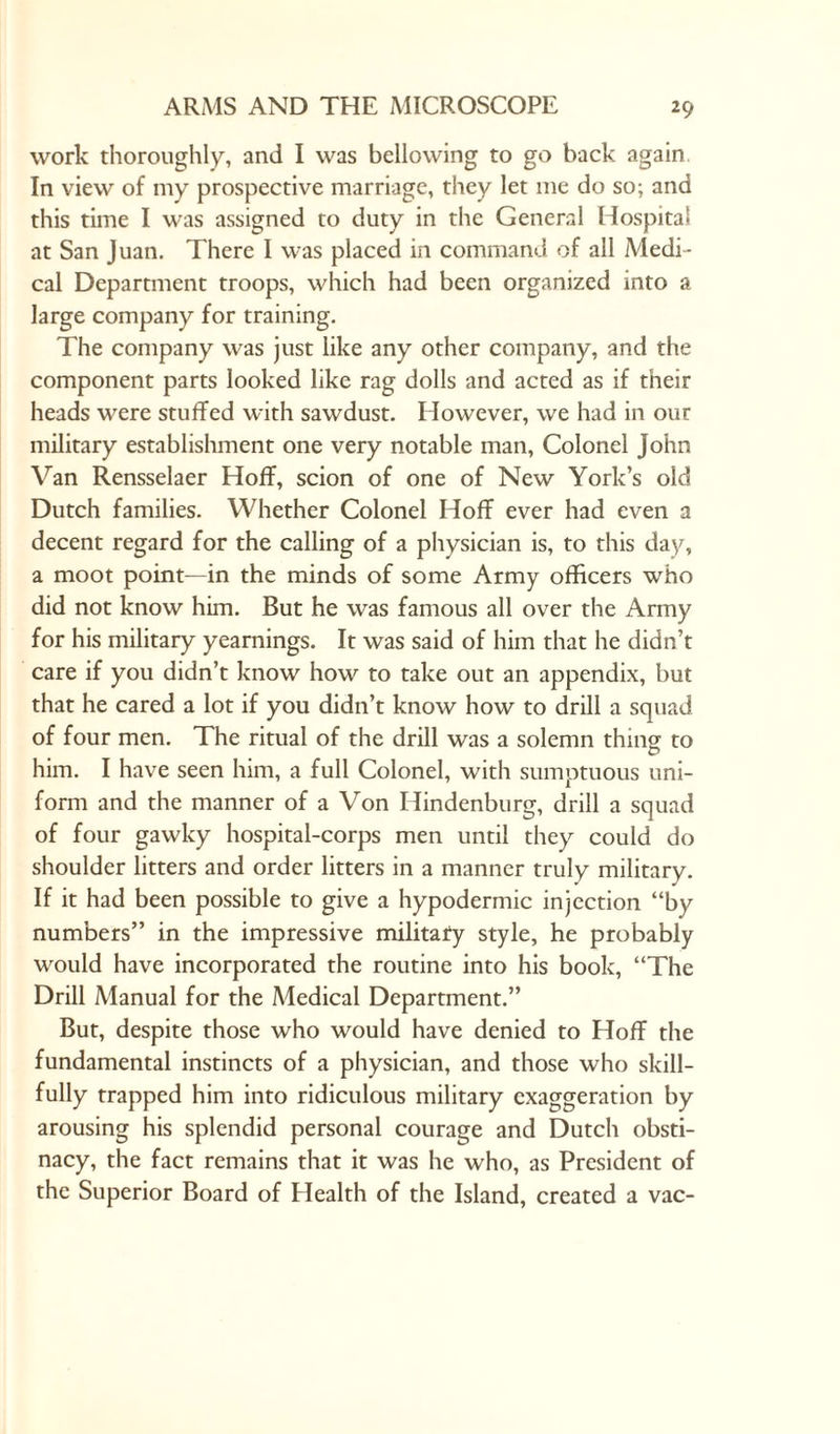 work thoroughly, and I was bellowing to go back again In view of my prospective marriage, they let me do so; and this time I was assigned to duty in the General Hospital at San Juan. There I was placed in command of all Medi¬ cal Department troops, which had been organized into a large company for training. The company was just like any other company, and the component parts looked like rag dolls and acted as if their heads were stuffed with sawdust. However, we had in our military establishment one very notable man, Colonel John Van Rensselaer Hoff, scion of one of New York’s old Dutch families. Whether Colonel Hoff ever had even a decent regard for the calling of a physician is, to this day, a moot point—in the minds of some Army officers who did not know him. But he was famous all over the Army for his military yearnings. It was said of him that he didn’t care if you didn’t know how to take out an appendix, but that he cared a lot if you didn’t know how to drill a squad of four men. The ritual of the drill was a solemn thing to him. I have seen him, a full Colonel, with sumptuous uni¬ form and the manner of a Von Ilindenburg, drill a squad of four gawky hospital-corps men until they could do shoulder litters and order litters in a manner truly military. If it had been possible to give a hypodermic injection “by numbers” in the impressive military style, he probably would have incorporated the routine into his book, “The Drill Manual for the Medical Department.” But, despite those who would have denied to Hoff the fundamental instincts of a physician, and those who skill¬ fully trapped him into ridiculous military exaggeration by arousing his splendid personal courage and Dutch obsti¬ nacy, the fact remains that it was he who, as President of the Superior Board of Health of the Island, created a vac-