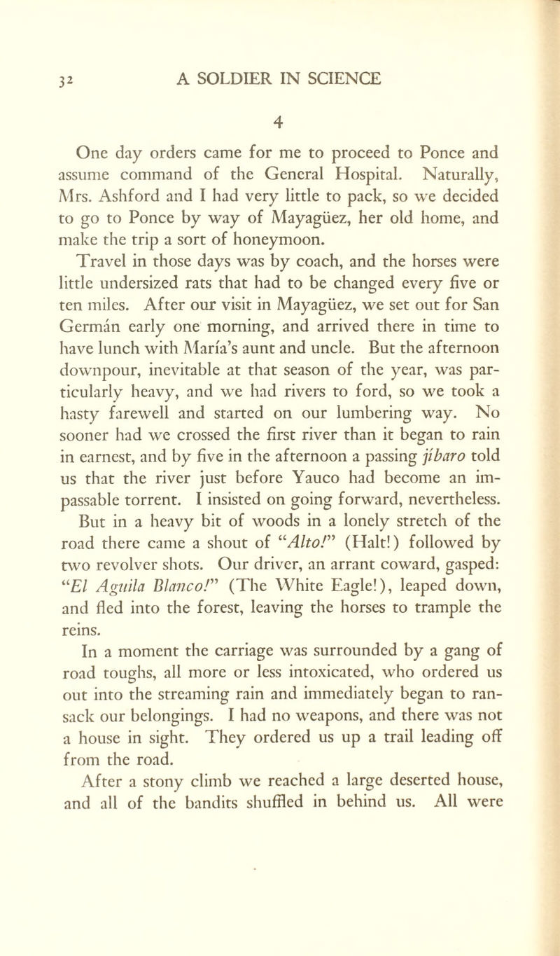 4 One day orders came for me to proceed to Ponce and assume command of the General Hospital. Naturally, Mrs. Ashford and I had very little to pack, so we decided to go to Ponce by way of Mayagiiez, her old home, and make the trip a sort of honeymoon. Travel in those days was by coach, and the horses were little undersized rats that had to be changed every five or ten miles. After our visit in Mayagiiez, we set out for San German early one morning, and arrived there in time to have lunch with Marfa’s aunt and uncle. But the afternoon downpour, inevitable at that season of the year, was par¬ ticularly heavy, and we had rivers to ford, so we took a hasty farewell and started on our lumbering way. No sooner had we crossed the first river than it began to rain in earnest, and by five in the afternoon a passing jlbaro told us that the river just before Yauco had become an im¬ passable torrent. I insisted on going forward, nevertheless. But in a heavy bit of woods in a lonely stretch of the road there came a shout of “Alto!” (Halt!) followed by two revolver shots. Our driver, an arrant coward, gasped: “El Agiiila Blanco!” (The White Eagle!), leaped down, and fled into the forest, leaving the horses to trample the reins. In a moment the carriage was surrounded by a gang of road toughs, all more or less intoxicated, who ordered us out into the streaming rain and immediately began to ran¬ sack our belongings. I had no weapons, and there was not a house in sight. They ordered us up a trail leading off from the road. After a stony climb we reached a large deserted house, and all of the bandits shuffled in behind us. All were